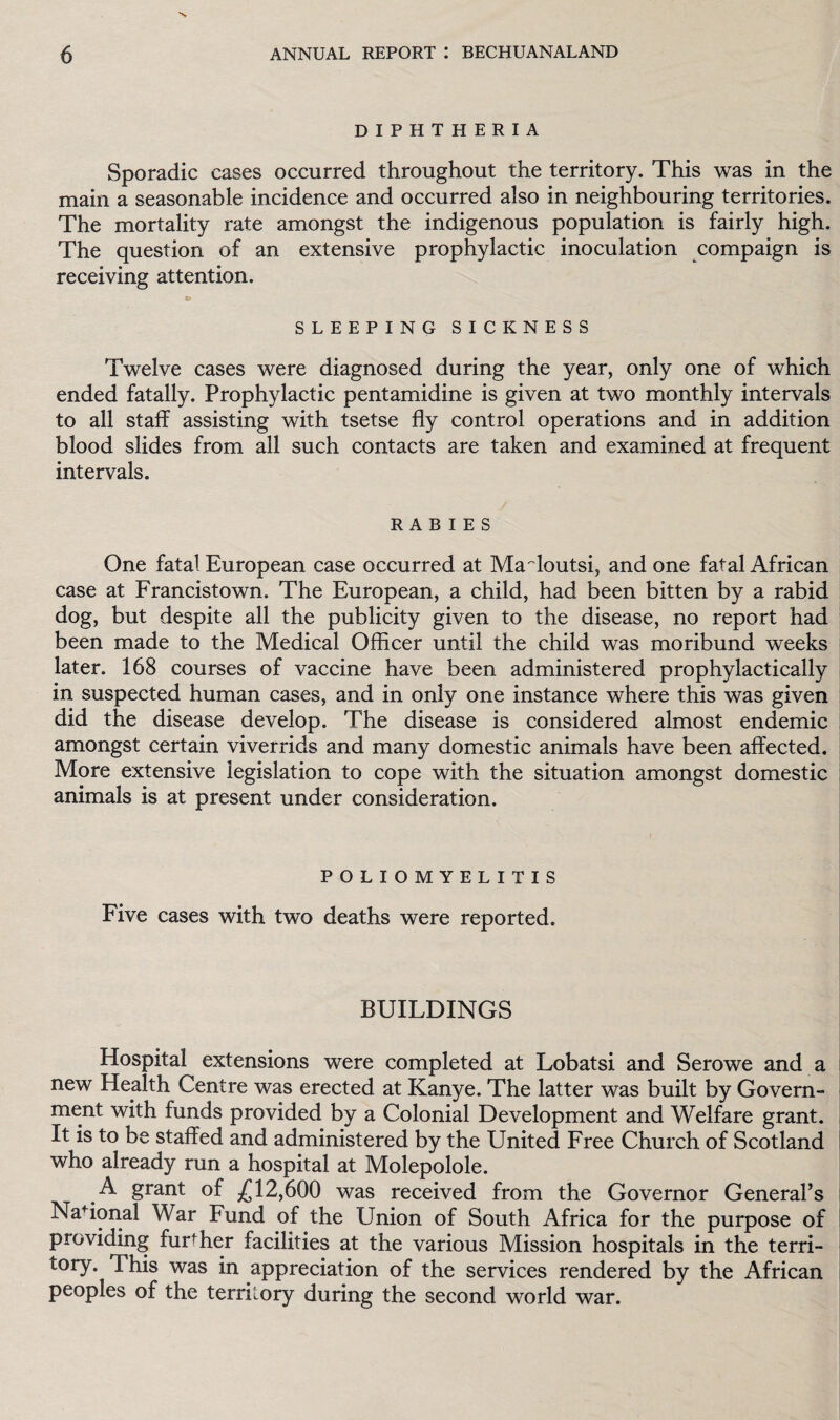 DIPHTHERIA Sporadic cases occurred throughout the territory. This was in the main a seasonable incidence and occurred also in neighbouring territories. The mortality rate amongst the indigenous population is fairly high. The question of an extensive prophylactic inoculation compaign is receiving attention. SLEEPING SICKNESS Twelve cases were diagnosed during the year, only one of which ended fatally. Prophylactic pentamidine is given at two monthly intervals to all staff assisting with tsetse fly control operations and in addition blood slides from all such contacts are taken and examined at frequent intervals. RABIES One fatal European case occurred at MaAoutsi, and one fatal African case at Francistown. The European, a child, had been bitten by a rabid dog, but despite all the publicity given to the disease, no report had been made to the Medical Officer until the child was moribund weeks later. 168 courses of vaccine have been administered prophylactically in suspected human cases, and in only one instance where this was given did the disease develop. The disease is considered almost endemic amongst certain viverrids and many domestic animals have been affected. More extensive legislation to cope with the situation amongst domestic animals is at present under consideration. POLIOMYELITIS Five cases with two deaths were reported. BUILDINGS Hospital extensions were completed at Lobatsi and Serowe and a new Health Centre was erected at Kanye. The latter was built by Govern¬ ment with funds provided by a Colonial Development and Welfare grant. It is to be staffed and administered by the United Free Church of Scotland who already run a hospital at Molepolole. A grant of £12,600 was received from the Governor General’s National War Fund of the Union of South Africa for the purpose of providing furffier facilities at the various Mission hospitals in the terri¬ tory. This was in appreciation of the services rendered by the African peoples of the territory during the second world war.