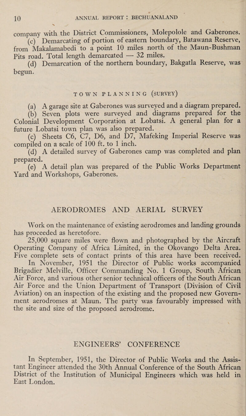 company with the District Commissioners, Molepolole and Gaberones. (c) Demarcating of portion of eastern boundary, Batawana Reserve, from Makalamabedi to a point 10 miles north of the Maun-Bushman Pits road. Total length demarcated —- 32 miles. (d) Demarcation of the northern boundary, Bakgatla Reserve, was begun. TOWN PLANNING (SURVEY) (a) A garage site at Gaberones was surveyed and a diagram prepared. (b) Seven plots were surveyed and diagrams prepared for the Colonial Development Corporation at Lobatsi. A general plan for a future Lobatsi town plan was also prepared. (c) Sheets C6, C7, D6, and D7, Mafeking Imperial Reserve was compiled on a scale of 100 ft. to 1 inch. (d) A detailed survey of Gaberones camp was completed and plan prepared. (e) A detail plan was prepared of the Public Works Department Yard and Workshops, Gaberones. AERODROMES AND AERIAL SURVEY Work on the maintenance of existing aerodromes and landing grounds has proceeded as heretofore. 25,000 square miles were flown and photographed by the Aircraft Operating Company of Africa Limited, in the Okovango Delta Area. Five complete sets of contact prints of this area have been received. In November, 1951 the Director of Public works accompanied Brigadier Melville, Officer Commanding No. 1 Group, South African Air Force, and various other senior technical officers of the South African Air Force and the Union Department of Transport (Division of Civil Aviation) on an inspection of the existing and the proposed new Govern¬ ment aerodromes at Maun. The party was favourably impressed with the site and size of the proposed aerodrome. ENGINEERS’ CONFERENCE In September, 1951, the Director of Public Works and the Assis¬ tant Engineer attended the 30th Annual Conference of the South African District of the Institution of Municipal Engineers which was held in East London.