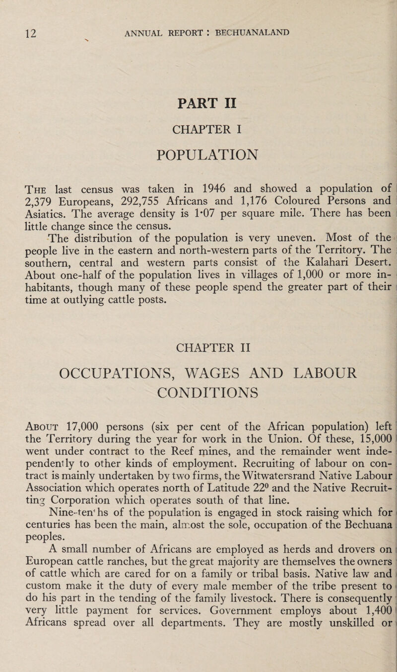 PART II CHAPTER I POPULATION The last census was taken in 1946 and showed a population of 2,379 Europeans, 292,755 Africans and 1,176 Coloured Persons and Asiatics. The average density is 1*07 per square mile. There has been little change since the census. The distribution of the population is very uneven. Most of the people live in the eastern and north-western parts of the Territory. The southern, central and western parts consist of the Kalahari Desert. About one-half of the population lives in villages of 1,000 or more in¬ habitants, though many of these people spend the greater part of their time at outlying cattle posts. CHAPTER II OCCUPATIONS, WAGES AND LABOUR CONDITIONS About 17,000 persons (six per cent of the African population) left the Territory during the year for work in the Union. Of these, 15,000 went under contract to the Reef mines, and the remainder went inde¬ pendently to other kinds of employment. Recruiting of labour on con¬ tract is mainly undertaken by two firms, the Witwatersrand Native Labour Association which operates north of Latitude 22° and the Native Recruit- ting Corporation which operates south of that line. Nine-ten' hs of the population is engaged in stock raising which for centuries has been the main, almost the sole, occupation of the Bechuana peoples. A small number of Africans are employed as herds and drovers on European cattle ranches, but the great majority are themselves the owners of cattle which are cared for on a family or tribal basis. Native law and custom make it the duty of every male member of the tribe present to do his part in the tending of the family livestock. There is consequently very little payment for services. Government employs about 1,400 Africans spread over all departments. They are mostly unskilled or