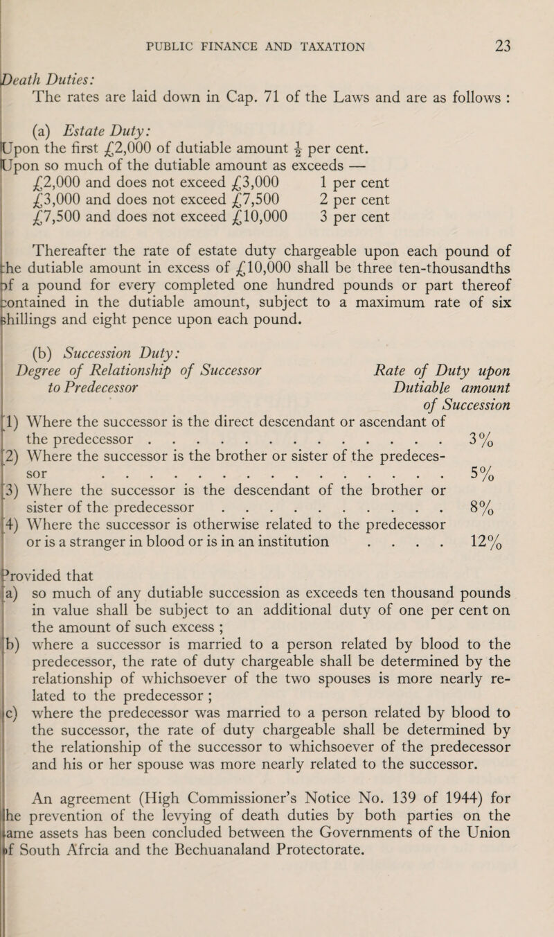Death Duties: The rates are laid down in Cap. 71 of the Laws and are as follows : (a) Estate Duty: Upon the first £2,000 of dutiable amount \ per cent. lUpon so much of the dutiable amount as exceeds — £2,000 and does not exceed £3,000 1 per cent £3,000 and does not exceed £7,500 2 per cent £7,500 and does not exceed £10,000 3 per cent Thereafter the rate of estate duty chargeable upon each pound of :he dutiable amount in excess of £10,000 shall be three ten-thousandths of a pound for every completed one hundred pounds or part thereof contained in the dutiable amount, subject to a maximum rate of six shillings and eight pence upon each pound. (b) Succession Duty: Degree of Relationship of Successor Rate of Duty upon to Predecessor Dutiable amount of Succession T) Where the successor is the direct descendant or ascendant of the predecessor.3% 2) Where the successor is the brother or sister of the predeces¬ sor 5% 3) Where the successor is the descendant of the brother or sister of the predecessor.8% 4) Where the successor is otherwise related to the predecessor or is a stranger in blood or is in an institution .... 12% Drovided that a) so much of any dutiable succession as exceeds ten thousand pounds in value shall be subject to an additional duty of one per cent on the amount of such excess ; b) where a successor is married to a person related by blood to the predecessor, the rate of duty chargeable shall be determined by the relationship of whichsoever of the two spouses is more nearly re¬ lated to the predecessor ; ic) where the predecessor was married to a person related by blood to the successor, the rate of duty chargeable shall be determined by the relationship of the successor to whichsoever of the predecessor and his or her spouse was more nearly related to the successor. An agreement (High Commissioner’s Notice No. 139 of 1944) for he prevention of the levying of death duties by both parties on the tame assets has been concluded between the Governments of the Union of South Afrcia and the Bechuanaland Protectorate.