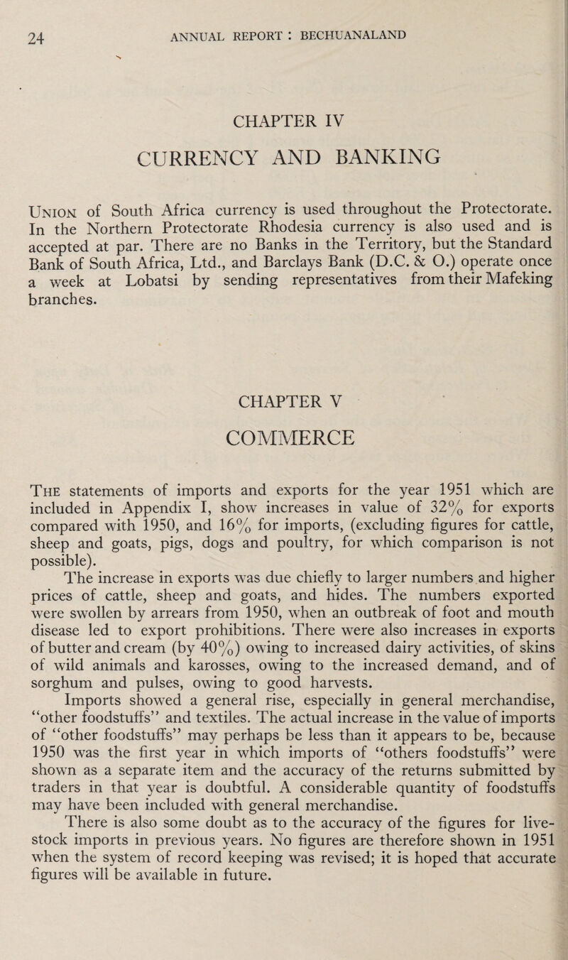 CHAPTER IV CURRENCY AND BANKING Union of South Africa currency is used throughout the Protectorate. In the Northern Protectorate Rhodesia currency is also used and is accepted at par. There are no Banks in the Territory, but the Standard Bank of South Africa, Ltd., and Barclays Bank (D.C. & O.) operate once a week at Lobatsi by sending representatives from their Mafeking branches. CHAPTER V COMMERCE The statements of imports and exports for the year 1951 which are included in Appendix I, show increases in value of 32% for exports compared with 1950, and 16% for imports, (excluding figures for cattle, sheep and goats, pigs, dogs and poultry, for which comparison is not possible). The increase in exports was due chiefly to larger numbers and higher prices of cattle, sheep and goats, and hides. The numbers exported were swollen by arrears from 1950, when an outbreak of foot and mouth disease led to export prohibitions. There were also increases in exports of butter and cream (by 40%) owing to increased dairy activities, of skins of wild animals and karosses, owing to the increased demand, and of sorghum and pulses, owing to good harvests. Imports showed a general rise, especially in general merchandise, “other foodstuffs’' and textiles. The actual increase in the value of imports of “other foodstuffs” may perhaps be less than it appears to be, because 1950 was the first year in which imports of “others foodstuffs” were shown as a separate item and the accuracy of the returns submitted by traders in that year is doubtful. A considerable quantity of foodstuffs may have been included with general merchandise. There is also some doubt as to the accuracy of the figures for live¬ stock imports in previous years. No figures are therefore shown in 1951 when the system of record keeping was revised; it is hoped that accurate figures will be available in future.