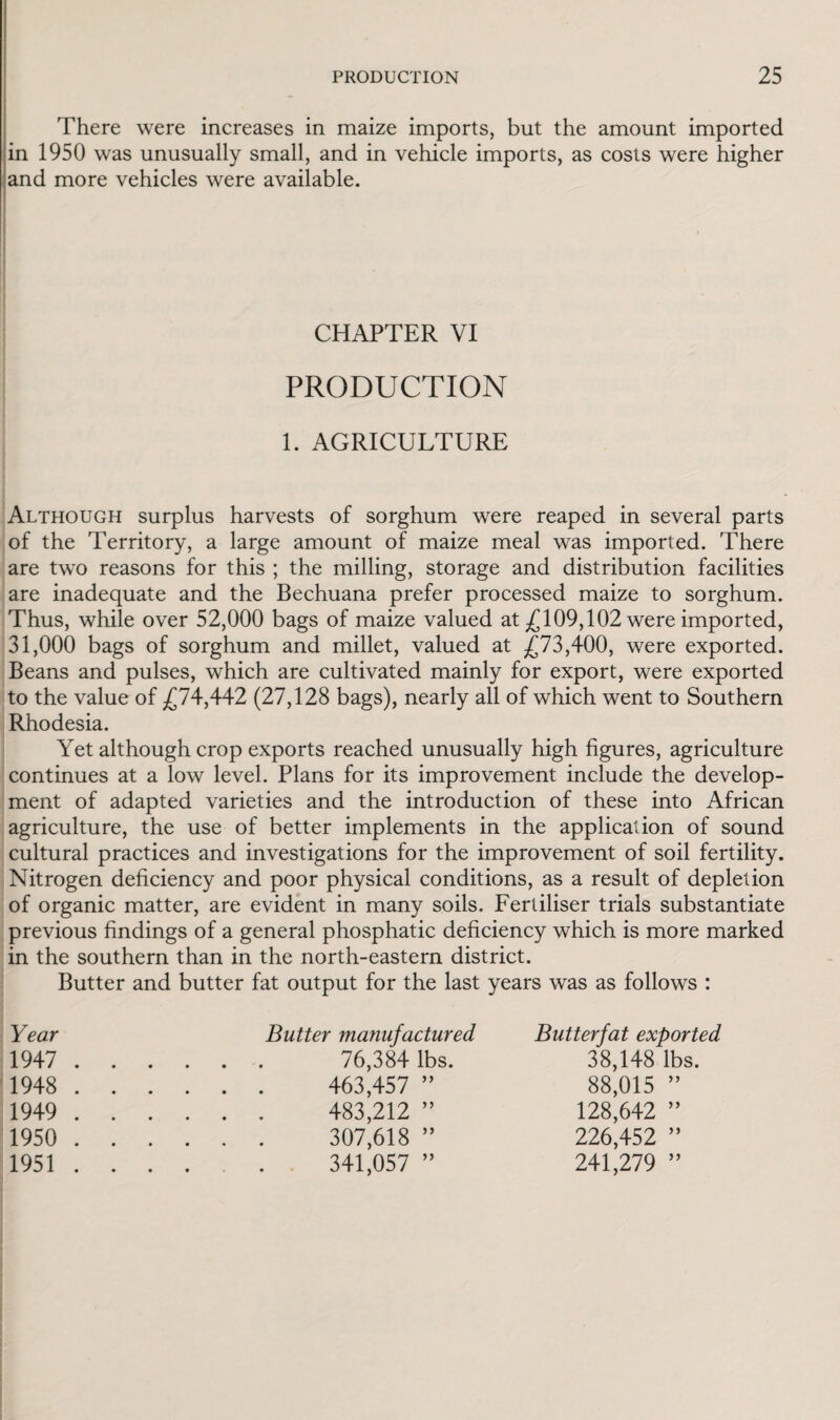 There were increases in maize imports, but the amount imported in 1950 was unusually small, and in vehicle imports, as costs were higher and more vehicles were available. CHAPTER VI PRODUCTION 1. AGRICULTURE Although surplus harvests of sorghum were reaped in several parts of the Territory, a large amount of maize meal was imported. There are two reasons for this ; the milling, storage and distribution facilities are inadequate and the Bechuana prefer processed maize to sorghum. Thus, while over 52,000 bags of maize valued at £109,102 were imported, 31,000 bags of sorghum and millet, valued at £73,400, were exported. Beans and pulses, which are cultivated mainly for export, were exported to the value of £74,442 (27,128 bags), nearly all of which went to Southern Rhodesia. Yet although crop exports reached unusually high figures, agriculture continues at a low level. Plans for its improvement include the develop¬ ment of adapted varieties and the introduction of these into African agriculture, the use of better implements in the application of sound cultural practices and investigations for the improvement of soil fertility. Nitrogen deficiency and poor physical conditions, as a result of depletion of organic matter, are evident in many soils. Fertiliser trials substantiate previous findings of a general phosphatic deficiency which is more marked in the southern than in the north-eastern district. Butter and butter fat output for the last years was as follows : Year Butter manufactured Butter fat exported 1947 . 76,384 lbs. 38,148 lbs. 1948 . 463,457 ” 88,015 ” 1949 . 483,212 ” 128,642 ” 1950 . 307,618 ” 226,452 ” 1951 .... 341,057 ” 241,279 ”
