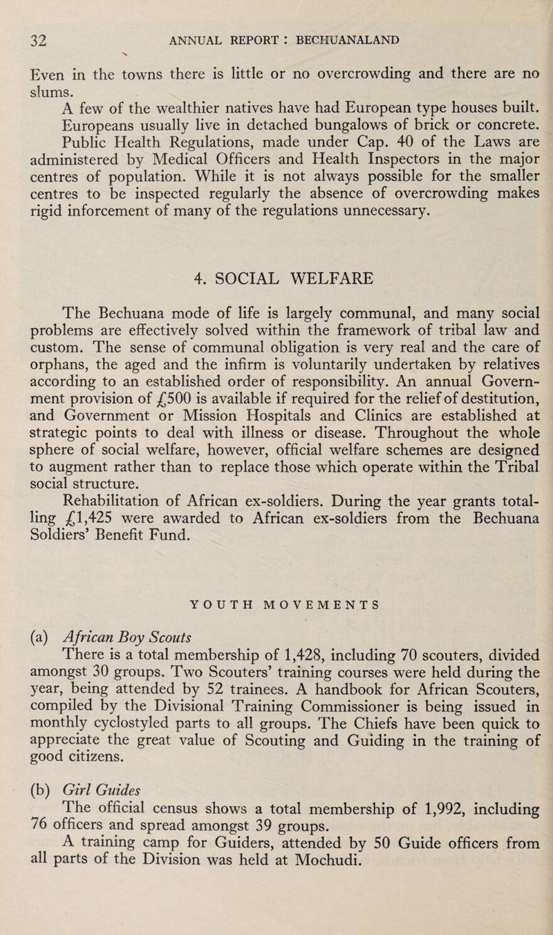 Even in the towns there is little or no overcrowding and there are no slums. A few of the wealthier natives have had European type houses built. Europeans usually live in detached bungalows of brick or concrete. Public Health Regulations, made under Cap. 40 of the Laws are administered by Medical Officers and Health Inspectors in the major centres of population. While it is not always possible for the smaller centres to be inspected regularly the absence of overcrowding makes rigid inforcement of many of the regulations unnecessary. 4. SOCIAL WELFARE The Bechuana mode of life is largely communal, and many social problems are effectively solved within the framework of tribal law and custom. The sense of communal obligation is very real and the care of orphans, the aged and the infirm is voluntarily undertaken by relatives according to an established order of responsibility. An annual Govern¬ ment provision of £500 is available if required for the relief of destitution, and Government or Mission Hospitals and Clinics are established at strategic points to deal with illness or disease. Throughout the whole sphere of social welfare, however, official welfare schemes are designed to augment rather than to replace those which operate within the Tribal social structure. Rehabilitation of African ex-soldiers. During the year grants total¬ ling £1,425 were awarded to African ex-soldiers from the Bechuana Soldiers’ Benefit Fund. YOUTH MOVEMENTS (a) African Boy Scouts There is a total membership of 1,428, including 70 scouters, divided amongst 30 groups. Two Scouters’ training courses were held during the year, being attended by 52 trainees. A handbook for African Scouters, compiled by the Divisional Training Commissioner is being issued in monthly cyclostyled parts to all groups. The Chiefs have been quick to appreciate the great value of Scouting and Guiding in the training of good citizens. (b) Girl Guides The official census shows a total membership of 1,992, including 76 officers and spread amongst 39 groups. A training camp for Guiders, attended by 50 Guide officers from all parts of the Division was held at Mochudi.