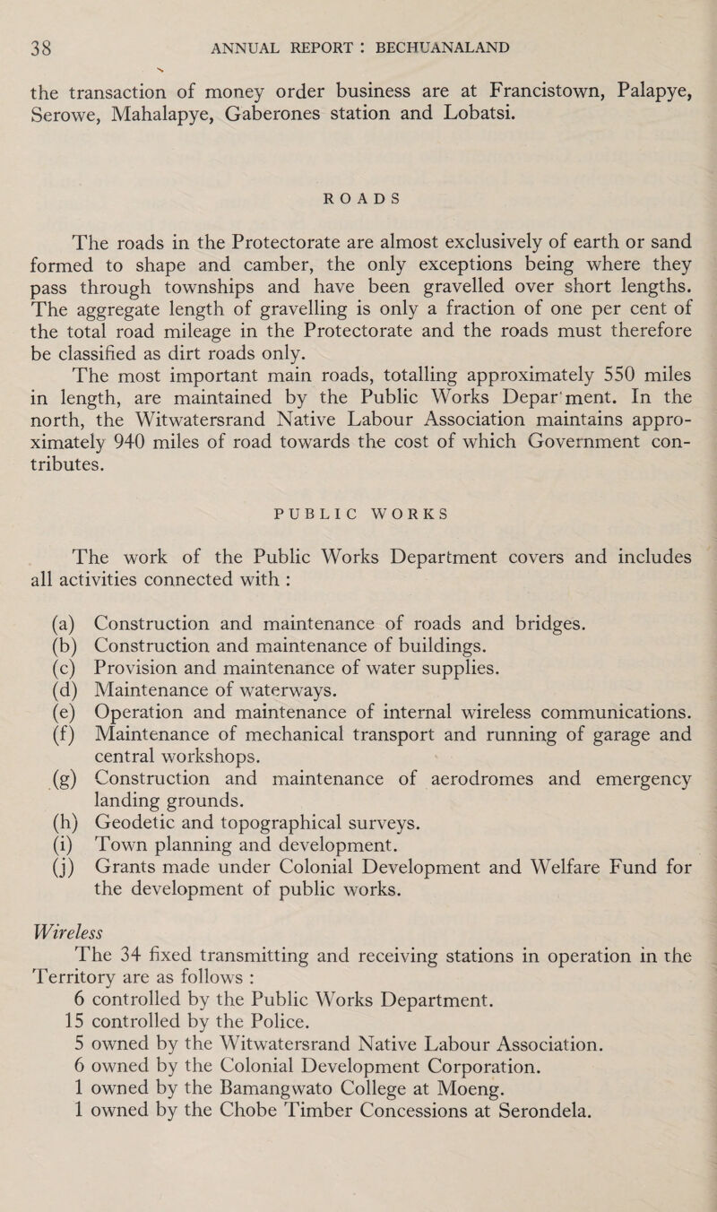 the transaction of money order business are at Francistown, Palapye, Serowe, Mahalapye, Gaberones station and Lobatsi. ROADS The roads in the Protectorate are almost exclusively of earth or sand formed to shape and camber, the only exceptions being where they pass through townships and have been gravelled over short lengths. The aggregate length of gravelling is only a fraction of one per cent of the total road mileage in the Protectorate and the roads must therefore be classified as dirt roads only. The most important main roads, totalling approximately 550 miles in length, are maintained by the Public Works Department. In the north, the Witwatersrand Native Labour Association maintains appro¬ ximately 940 miles of road towards the cost of which Government con¬ tributes. PUBLIC WORKS The work of the Public Works Department covers and includes all activities connected with : (a) Construction and maintenance of roads and bridges. (b) Construction and maintenance of buildings. (c) Provision and maintenance of water supplies. (d) Maintenance of waterways. (e) Operation and maintenance of internal wireless communications. (f) Maintenance of mechanical transport and running of garage and central workshops. (g) Construction and maintenance of aerodromes and emergency landing grounds. (h) Geodetic and topographical surveys. (i) Town planning and development. (j) Grants made under Colonial Development and Welfare Fund for the development of public works. Wireless The 34 fixed transmitting and receiving stations in operation in the Territory are as follows : 6 controlled by the Public Works Department. 15 controlled by the Police. 5 owned by the Witwatersrand Native Labour Association. 6 owned by the Colonial Development Corporation. 1 owned by the Bamangwato College at Moeng. 1 owned by the Chobe Timber Concessions at Serondela.