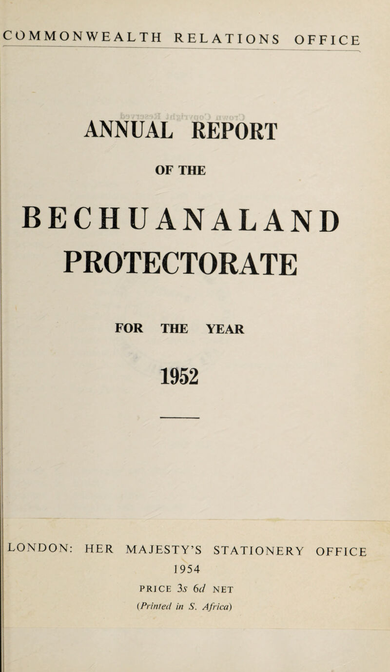 COMMONWEALTH RELATIONS OFFICE ANNUAL REPORT OF THE BECHUANALAND PROTECTORATE FOR THE YEAR 1952 LONDON: HER MAJESTY’S STATIONERY OFFICE 1954 PRICE 3A 6d NET {Printed in S. Africa)