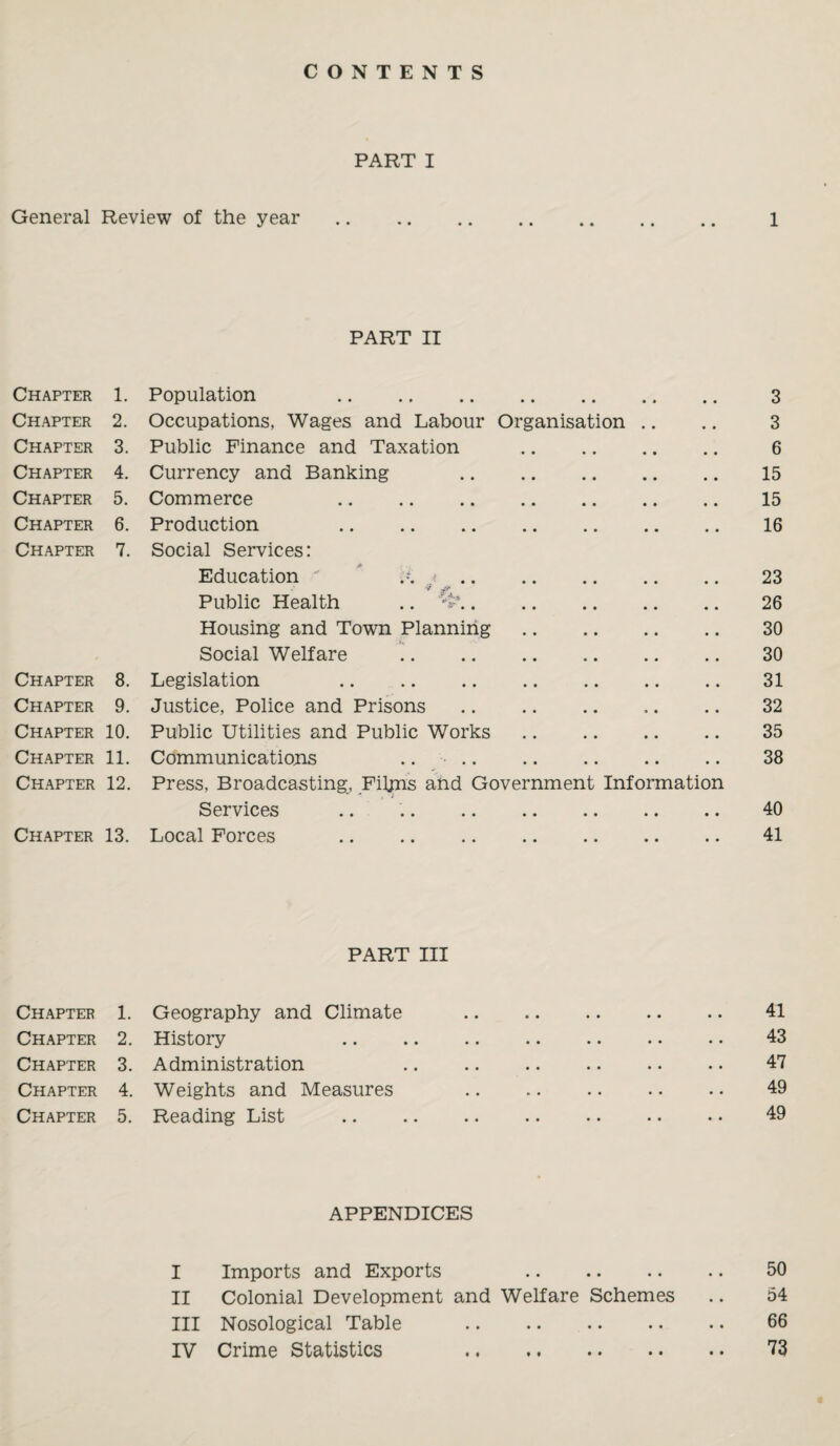 CONTENTS PART I General Review of the year. 1 PART II Chapter 1. Population . • • • • • . 3 Chapter 2. Occupations, Wages and Labour Organisation .. 3 Chapter 3. Public Finance and Taxation • • • • • • 6 Chapter 4. Currency and Banking • • • • • • 15 Chapter 5. Commerce . • • • • • • 15 Chapter 6. Production . • • • • • • 16 Chapter 7. Social Services: Education ' ' A < .. • • • • • • 23 Public Health .. . • • • • • • 26 Housing and Town Planning • • • • • * 30 Social Welfare • • • • • • 30 Chapter 8. Legislation . • • • • • • 31 Chapter 9. Justice, Police and Prisons • . • • * • 32 Chapter 10. Public Utilities and Public Works • • • • • • 35 Chapter 11. Communications .. .. • • • • • • 38 Chapter 12. Press, Broadcasting, Films and Government Information Services • • • • • • 40 Chapter 13. Local Forces . • • • • • • 41 PART III Chapter 1. Chapter 2. Chapter 3. Chapter 4. Chapter 5. Geography and Climate History Administration Weights and Measures Reading List APPENDICES I Imports and Exports . II Colonial Development and Welfare Schemes III Nosological Table . IV Crime Statistics . 41 43 47 49 49 50 54 66 73