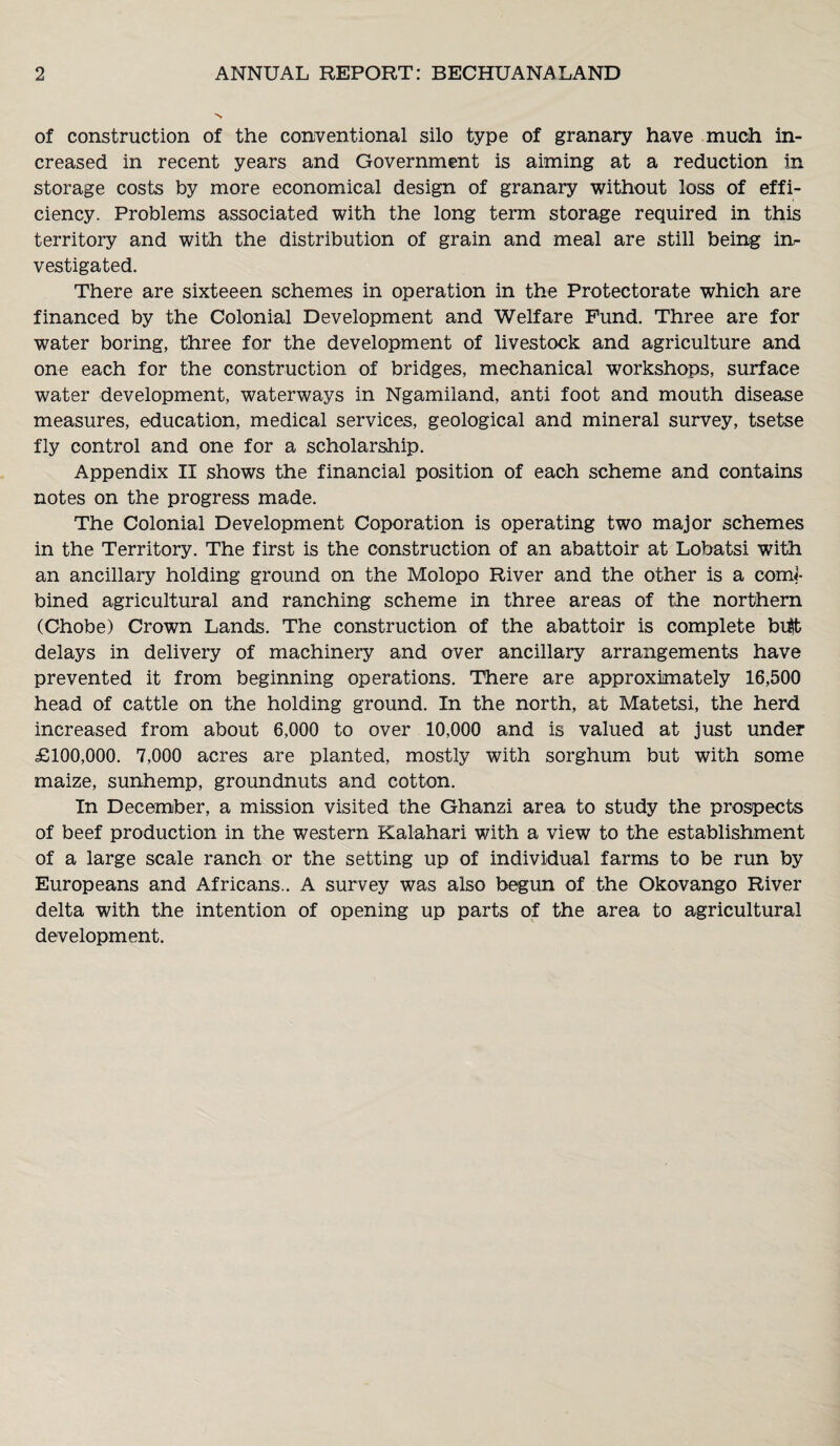 of construction of the conventional silo type of granary have much in¬ creased in recent years and Government is aiming at a reduction in storage costs by more economical design of granary without loss of effi¬ ciency. Problems associated with the long term storage required in this territory and with the distribution of grain and meal are still being in¬ vestigated. There are sixteeen schemes in operation in the Protectorate which are financed by the Colonial Development and Welfare Fund. Three are for water boring, three for the development of livestock and agriculture and one each for the construction of bridges, mechanical workshops, surface water development, waterways in Ngamiland, anti foot and mouth disease measures, education, medical services, geological and mineral survey, tsetse fly control and one for a scholarship. Appendix II shows the financial position of each scheme and contains notes on the progress made. The Colonial Development Coporation is operating two major schemes in the Territory. The first is the construction of an abattoir at Lobatsi with an ancillary holding ground on the Molopo River and the other is a com|- bined agricultural and ranching scheme in three areas of the northern (Chobe) Crown Lands. The construction of the abattoir is complete bi$t delays in delivery of machinery and over ancillary arrangements have prevented it from beginning operations. There are approximately 16,500 head of cattle on the holding ground. In the north, at Matetsi, the herd increased from about 6,000 to over 10,000 and is valued at just under £100,000. 7,000 acres are planted, mostly with sorghum but with some maize, sunhemp, groundnuts and cotton. In December, a mission visited the Ghanzi area to study the prospects of beef production in the western Kalahari with a view to the establishment of a large scale ranch or the setting up of individual farms to be run by Europeans and Africans.. A survey was also begun of the Okovango River delta with the intention of opening up parts of the area to agricultural development.