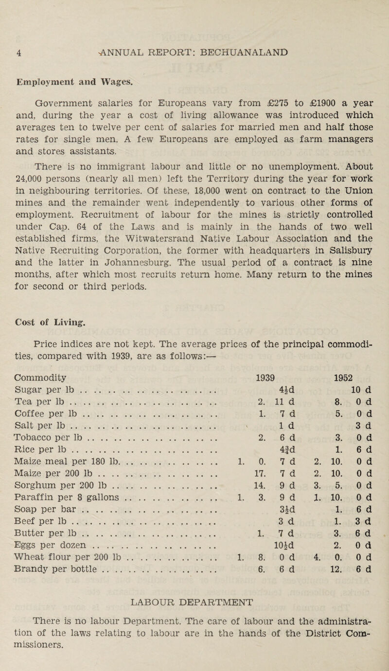Employment and Wages. Government salaries for Europeans vary from £275 to £1900 a year and, during the year a cost of living allowance was introduced which averages ten to twelve per cent of salaries for married men and half those rates for single men. A few Europeans are employed as farm managers and stores assistants. There is no immigrant labour and little or no unemployment. About 24,000 persons (nearly all men) left the Territory during the year for work in neighbouring territories. Of these, 18,000 went on contract to the Union mines and the remainder went independently to various other forms of employment. Recruitment of labour for the mines is strictly controlled under Cap. 64 of the Laws and is mainly in the hands of two well established firms, the Witwatersrand Native Labour Association and the Native Recruiting Corporation, the former with headquarters in Salisbury and the latter in Johannesburg. The usual period of a contract is nine months, after which most recruits return home. Many return to the mines for second or third periods. Cost of Living. Price indices are not kept. The average prices of the principal commodi¬ ties, compared with 1939, are as follows:— Commodity 1939 1952 Sugar per lb.. .. .. 4£d 10 d Tea per lb .. .. .. 2. 11 d 8. 0 d Coffee per lb. 1. 7 d 5. 0 d Salt per lb. 1 d 3 d Tobacco ner lb. 2. 6 d 3. 0 d Rice per lb. 4|d 1. 6 d Maize meal per 180 lb. . 1. 0. 7 d 2. 10. 0 d Maize per 200 lb .. .. 17. 7 d 2. 10. 0 d Sorghum per 200 lb... 14. 9 d 3. 5. 0 d Paraffin per 8 gallons. . 1. 3. 9 d 1. 10. 0 d Soap per bar .. .. 3|d 1. 6 d Beef per lb. 3 d 1. 3 d Butter per lb. 1. 7 d 3. 6 d Eggs per dozen. 10id 2. 0 d Wheat flour per 200 lb. 1. 8, 0 d 4. 0. 0 d Brandy per bottle. 6. 6 d 12. 6 d LABOUR DEPARTMENT There is no labour Department. The care of labour and the administra¬ tion of the laws relating to labour are in the hands of the District Com¬ missioners.