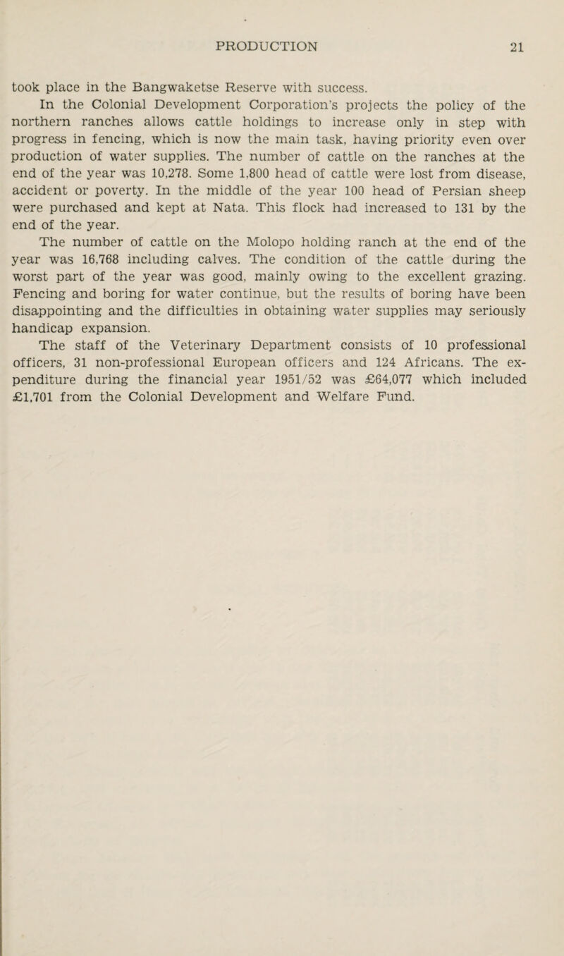 took place in the Bangwaketse Reserve with success. In the Colonial Development Corporation’s projects the policy of the northern ranches allows cattle holdings to increase only in step with progress in fencing, which is now the main task, having priority even over production of water supplies. The number of cattle on the ranches at the end of the year was 10,278. Some 1,800 head of cattle were lost from disease, accident or poverty. In the middle of the year 100 head of Persian sheep were purchased and kept at Nata. This flock had increased to 131 by the end of the year. The number of cattle on the Molopo holding ranch at the end of the year was 16,768 including calves. The condition of the cattle during the worst part of the year was good, mainly owing to the excellent grazing. Fencing and boring for water continue, but the results of boring have been disappointing and the difficulties in obtaining water supplies may seriously handicap expansion. The staff of the Veterinary Department consists of 10 professional officers, 31 non-professional European officers and 124 Africans. The ex¬ penditure during the financial year 1951/52 was £64,077 which included £1,701 from the Colonial Development and Welfare Fund.