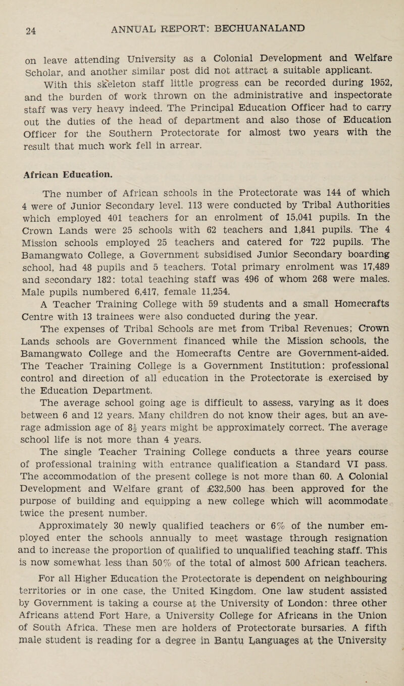 on leave attending University as a Colonial Development and Welfare Scholar, and another similar post did not attract a suitable applicant. With this skeleton staff little progress can be recorded during 1952, and the burden of work thrown on the administrative and inspectorate staff was very heavy indeed. The Principal Education Officer had to carry out the duties of the head of department and also those of Education Officer for the Southern Protectorate for almost two years with the result that much work fell in arrear. African Education. The number of African schools in the Protectorate was 144 of which 4 were of Junior Secondary level. 113 were conducted by Tribal Authorities which employed 401 teachers for an enrolment of 15,041 pupils. In the Crown Lands were 25 schools with 82 teachers and 1,841 pupils. The 4 Mission schools employed 25 teachers and catered for 722 pupils. The Bamangwato College, a Government subsidised Junior Secondary boarding school, had 48 pupils and 5 teachers. Total primary enrolment was 17,489 and secondary 182: total teaching staff was 496 of whom 268 were males. Male pupils numbered 6,417, female 11,254. A Teacher Training College with 59 students and a small Homecrafts Centre with 13 trainees were also conducted during the year. The expenses of Tribal Schools are met from Tribal Revenues; Crown Lands schools are Government financed while the Mission schools, the Bamangwato College and the Homecrafts Centre are Government-aided. The Teacher Training College is a Government Institution: professional control and direction of all education in the Protectorate is exercised by the Education Department. The average school going age is difficult to assess, varying as it does between 6 and 12 years. Many children do not know their ages, but an ave¬ rage admission age of 8i years might be approximately correct. The average school life is not more than 4 years. The single Teacher Training College conducts a three years course of professional training with entrance qualification a Standard VI pass. The accommodation of the present college is not more than 60. A Colonial Development and Welfare grant of £32,500 has been approved for the purpose of building and equipping a new college which will acommodate twice the present number. Approximately 30 newly qualified teachers or 6% of the number em¬ ployed enter the schools annually to meet wastage through resignation and to increase the proportion of qualified to unqualified teaching staff. This is now somewhat less than 50% of the total of almost 500 African teachers. For all Higher Education the Protectorate is dependent on neighbouring territories or in one case, the United Kingdom. One law student assisted by Government is taking a course at the University of London: three other Africans attend Fort Hare, a University College for Africans in the Union of South Africa. These men are holders of Protectorate bursaries. A fifth male student is reading for a degree in Bantu Languages at the University