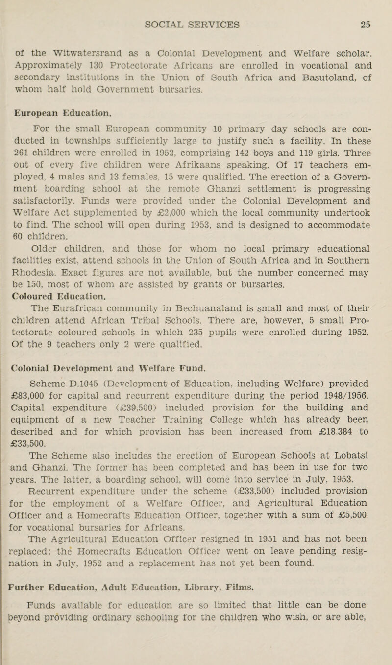 of the Witwatersrand as a Colonial Development and Welfare scholar. Approximately 130 Protectorate Africans are enrolled in vocational and secondary institutions in the Union of South Africa and Basutoland, of whom half hold Government bursaries. European Education. For the small European community 10 primary day schools are con¬ ducted in townships sufficiently large to justify such a facility. In these 261 children were enrolled in 1952, comprising 142 boys and 119 girls. Three out of every five children were Afrikaans speaking. Of 17 teachers em¬ ployed, 4 males and 13 females, 15 were qualified. The erection of a Govern¬ ment boarding school at the remote Ghanzi settlement is progressing satisfactorily. Funds were provided under the Colonial Development and Welfare Act supplemented by £2,000 which the local community undertook to find. The school will open during 1953, and is designed to accommodate 60 children. Older children, and those for whom no local primary educational facilities exist, attend schools in the Union of South Africa and in Southern Rhodesia. Exact figures are not available, but the number concerned may be 150, most of whom are assisted by grants or bursaries. Coloured Education. The Eurafrican community in Bechuanaland is small and most of their children attend African Tribal Schools. There are, however, 5 small Pro¬ tectorate coloured schools in which 235 pupils were enrolled during 1952. Of the 9 teachers only 2 were qualified. Colonial Development and Welfare Fund. Scheme D.1045 (Development of Education, including Welfare) provided £83,000 for capital and recurrent expenditure during the period 1948/1956. Capital expenditure (£39,500) included provision for the building and equipment of a new Teacher Training College which has already been described and for which provision has been increased from £18.384 to £33,500. The Scheme also includes the erection of European Schools at Lobatsi and Ghanzi. The former has been completed and has been in use for two years. The latter, a boarding school, will come into service in July, 1953. Recurrent expenditure under the scheme (£33,500) included provision for the employment of a Welfare Officer, and Agricultural Education Officer and a Homecrafts Education Officer, together with a sum of £5,500 for vocational bursaries for Africans. The Agricultural Education Officer resigned in 1951 and has not been replaced: the Homecrafts Education Officer went on leave pending resig¬ nation in July, 1952 and a replacement has not yet been found. Further Education, Adult Education, Library, Films. Funds available for education are so limited that little can be done beyond providing ordinary schooling for the children who wish, or are able,