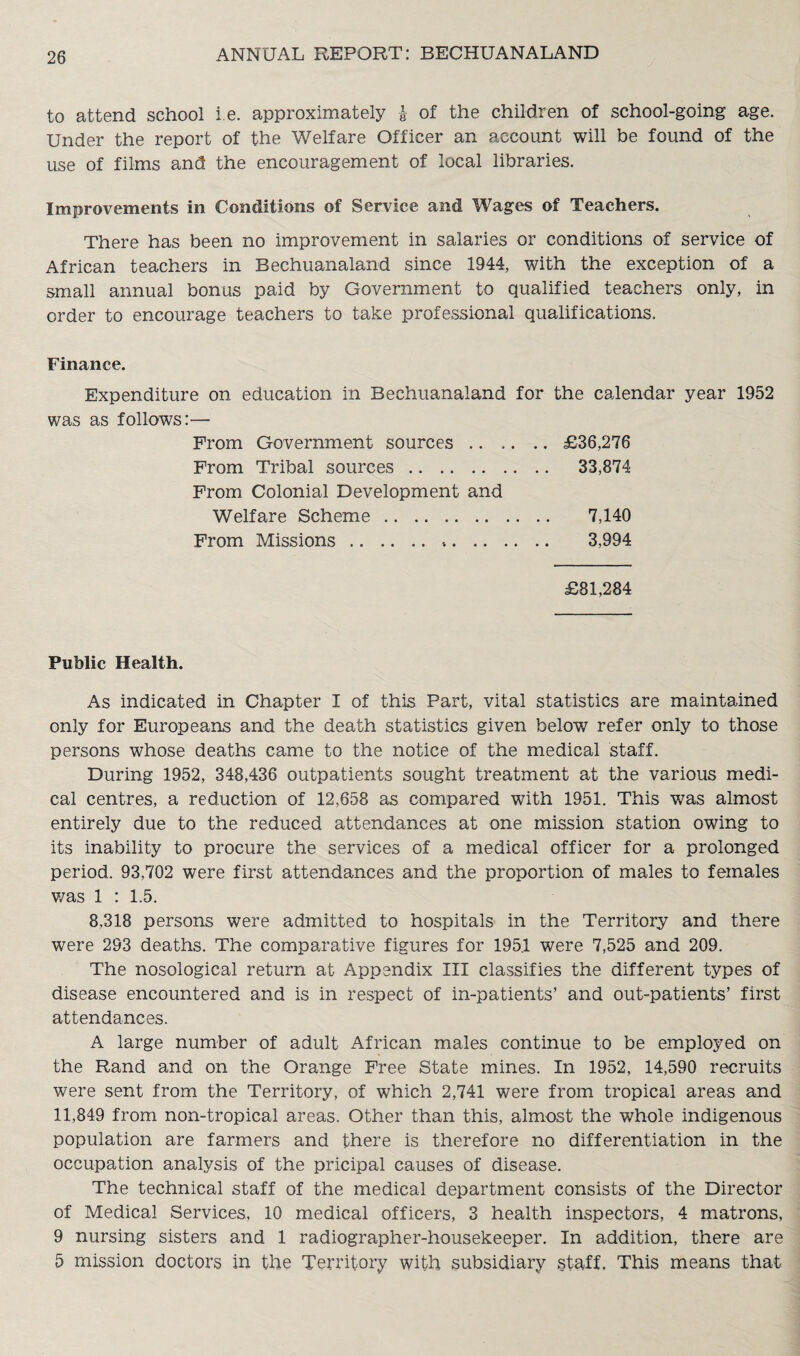 to attend school i.e. approximately & of the children of school-going age. Under the report of the Welfare Officer an account will be found of the use of films and the encouragement of local libraries. Improvements in Conditions of Service and Wages of Teachers. There has been no improvement in salaries or conditions of service of African teachers in Bechuanaland since 1944, with the exception of a small annual bonus paid by Government to qualified teachers only, in order to encourage teachers to take professional qualifications. Finance. Expenditure on education in Bechuanaland for the calendar year 1952 was as follows:— From Government sources.£36,276 From Tribal sources. 33,874 From Colonial Development and Welfare Scheme. 7,140 From Missions. 3,994 £81,284 Public Health. As indicated in Chapter I of this Part, vital statistics are maintained only for Europeans and the death statistics given below refer only to those persons whose deaths came to the notice of the medical staff. During 1952, 348,436 outpatients sought treatment at the various medi¬ cal centres, a reduction of 12,658 as compared with 1951. This was almost entirely due to the reduced attendances at one mission station owing to its inability to procure the services of a medical officer for a prolonged period. 93,702 were first attendances and the proportion of males to females was 1 : 1.5. 8,318 persons were admitted to hospitals in the Territory and there were 293 deaths. The comparative figures for 195.1 were 7,525 and 209. The nosological return at Appendix III classifies the different types of disease encountered and is in respect of in-patients’ and out-patients’ first attendances. A large number of adult African males continue to be employed on the Rand and on the Orange Free State mines. In 1952, 14,590 recruits were sent from the Territory, of which 2,741 were from tropical areas and 11,849 from non-tropical areas. Other than this, almost the whole indigenous population are farmers and there is therefore no differentiation in the occupation analysis of the pricipal causes of disease. The technical staff of the medical department consists of the Director of Medical Services, 10 medical officers, 3 health inspectors, 4 matrons, 9 nursing sisters and 1 radiographer-housekeeper. In addition, there are 5 mission doctors in the Territory with subsidiary staff. This means that