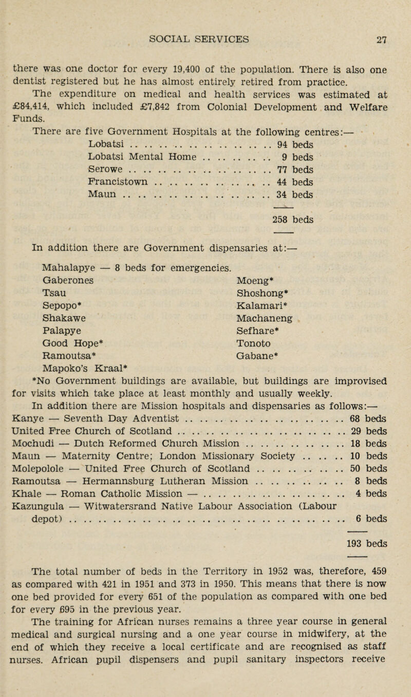 there was one doctor for every 19,400 of the population. There is also one dentist registered but he has almost entirely retired from practice. The expenditure on medical and health services was estimated at £84,414, which included £7,842 from Colonial Development and Welfare Funds. There are five Government Hospitals at the following centres:— Lobatsi.94 beds Lobatsi Mental Home. 9 beds Serowe.77 beds Francistown.44 beds Maun. 34 beds 258 beds In addition there are Government dispensaries at:— Mahalapye — 8 beds for emergencies. Gaberones Moeng* Tsau Shoshong* Sepopo* Kalamari* Shakawe Machaneng Palapye Sefhare* Good Hope* Tonoto Ramoutsa* Gabane* Mapoko’s Kraal* *No Government buildings are available, but buildings are improvised for visits which take place at least monthly and usually weekly. In addition there are Mission hospitals and dispensaries as follows:— Kanye — Seventh Day Adventist.68 beds United Free Church of Scotland.29 beds Mochudi — Dutch Reformed Church Mission.18 beds Maun — Maternity Centre; London Missionary Society.10 beds Molepolole — United Free Church of Scotland.50 beds Ramoutsa — Hermannsburg Lutheran Mission. 8 beds Khale — Roman Catholic Mission —. 4 beds Kazungula — Witwatersrand Native Labour Association (Labour depot). 6 beds 193 beds The total number of beds in the Territory in 1952 was, therefore, 459 as compared with 421 in 1951 and 373 in 1950. This means that there is now one bed provided for every 651 of the population as compared with one bed for every 695 in the previous year. The training for African nurses remains a three year course in general medical and surgical nursing and a one year course in midwifery, at the end of which they receive a local certificate and are recognised as staff nurses. African pupil dispensers and pupil sanitary inspectors receive