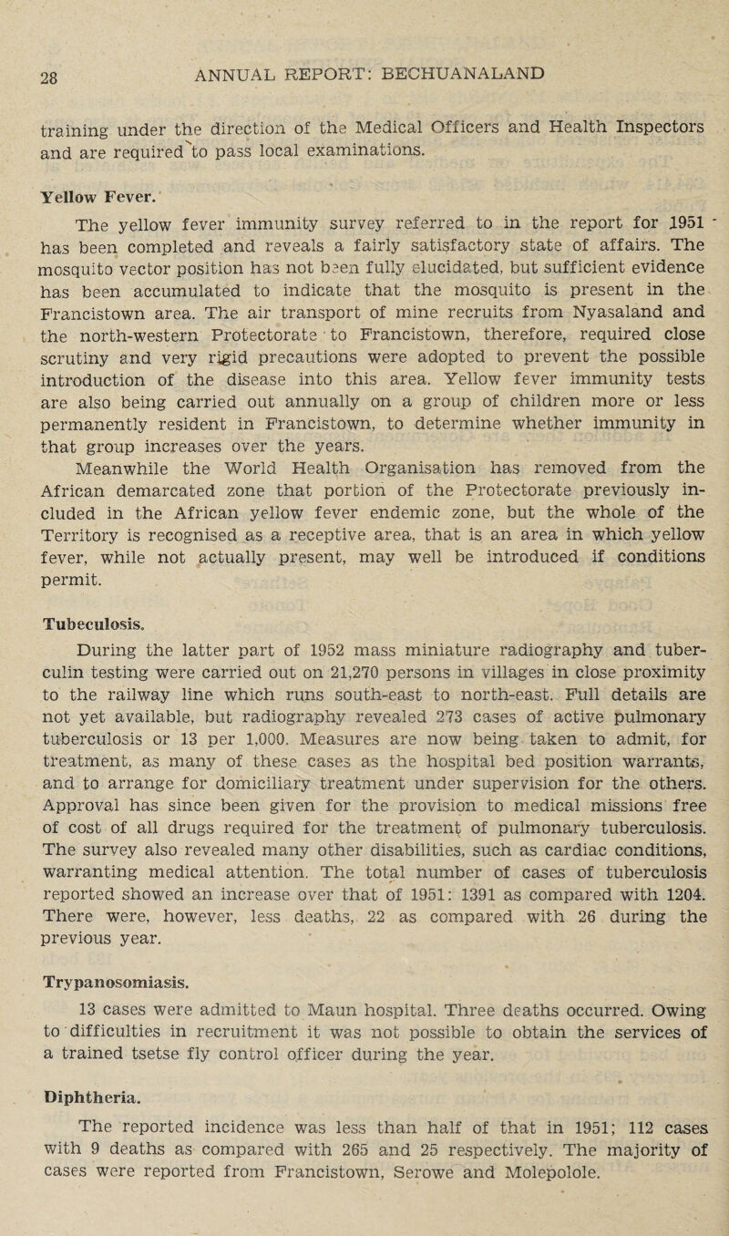 training under the direction of the Medical Officers and Health Inspectors and are required^to pass local examinations. Yellow Fever. The yellow fever immunity survey referred to in the report for 1951 has been completed and reveals a fairly satisfactory state of affairs. The mosquito vector position has not been fully elucidated, but sufficient evidence has been accumulated to indicate that the mosquito is present in the Francistown area. The air transport of mine recruits from Nyasaland and the north-western Protectorate * to Francistown, therefore, required close scrutiny and very rigid precautions were adopted to prevent the possible introduction of the disease into this area. Yellow fever immunity tests are also being carried out annually on a group of children more or less permanently resident in Francistown, to determine whether immunity in that group increases over the years. Meanwhile the World Health Organisation has removed from the African demarcated zone that portion of the Protectorate previously in¬ cluded in the African yellow fever endemic zone, but the whole of the Territory is recognised as a receptive area, that is an area in which yellow fever, while not actually present, may well be introduced if conditions permit. TubeculosiSo During the latter part of 1952 mass miniature radiography and tuber¬ culin testing were carried out on 21,270 persons in villages in close proximity to the railway line which runs south-east to north-east. Full details are not yet available, but radiography revealed 273 cases of active pulmonary tuberculosis or 13 per 1,000. Measures are now being taken to admit, for treatment, as many of these cases as the hospital bed position warrants, and to arrange for domiciliary treatment under supervision for the others. Approval has since been given for the provision to medical missions free of cost of all drugs required for the treatment of pulmonary tuberculosis. The survey also revealed many other disabilities, such as cardiac conditions, warranting medical attention. The total number of cases of tuberculosis reported showed an increase over that of 1951: 1391 as compared with 1204. There were, however, less deaths, 22 as compared with 26 during the previous year. Trypanosomiasis. 13 cases were admitted to Maun hospital. Three deaths occurred. Owing to difficulties in recruitment it was not possible to obtain the services of a trained tsetse fly control officer during the year. Diphtheria. The reported incidence was less than half of that in 1951; 112 cases with 9 deaths as compared with 265 and 25 respectively. The majority of cases were reported from Francistown, Serowe and Molepolole.