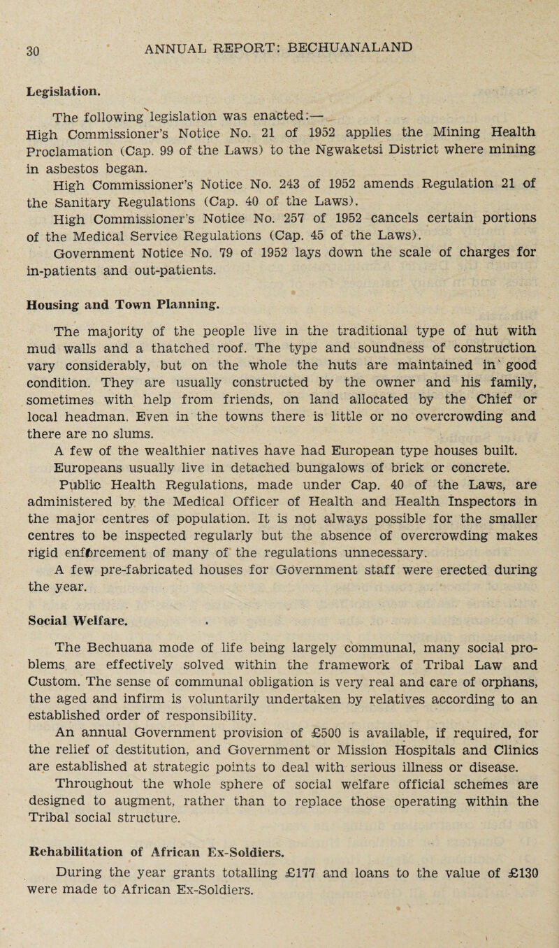 Legislation. The following^legislation was enacted:— High Commissioner’s Notice No. 21 of 1952 applies the Mining Health Proclamation (Cap. 99 of the Laws) to the Ngwaketsi District where mining in asbestos began. High Commissioner’s Notice No. 243 of 1952 amends Regulation 21 of the Sanitary Regulations (Cap. 40 of the Laws). High Commissioner's Notice No. 257 of 1952 cancels certain portions of the Medical Service Regulations (Cap. 45 of the Laws). Government Notice No. 79 of 1952 lays down the scale of charges for in-patients and out-patients. Housing and Town Planning. The majority of the people live in the traditional type of hut with mud walls and a thatched roof. The type and soundness of construction vary considerably, but on the whole the huts are maintained in' good condition. They are usually constructed by the owner and his family, sometimes with help from friends, on land allocated by the Chief or local headman. Even in the towns there is little or no overcrowding and there are no slums. A few of the wealthier natives have had European type houses built. Europeans usually live in detached bungalows of brick or concrete. Public Health Regulations, made under Cap. 40 of the Laws, are administered by the Medical Officer of Health and Health Inspectors in the major centres of population. It is not always possible for the smaller centres to be inspected regularly but the absence of overcrowding makes rigid enforcement of many of the regulations unnecessary. A few pre-fabricated houses for Government staff were erected during the year. Social Welfare. The Bechuana mode of life being largely communal, many social pro¬ blems are effectively solved within the framework of Tribal Law and Custom. The sense of communal obligation is very real and care of orphans, the aged and infirm is voluntarily undertaken by relatives according to an established order of responsibility. An annual Government provision of £500 is available, if required, for the relief of destitution, and Government or Mission Hospitals and Clinics are established at strategic points to deal with serious illness or disease. Throughout the whole sphere of social welfare official schemes are designed to augment, rather than to replace those operating within the Tribal social structure. Rehabilitation of African Ex-Soldiers. During the year grants totalling £177 and loans to the value of £130 were made to African Ex-Soldiers.