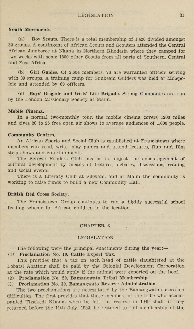 Youth Movements. (a) Boy Scouts. There is a total membership of 1,420 divided amongst 32 groups. A contingent of African Scouts and Scouters attended the Central African Jamboree at Nkana in Northern Rhodesia where they camped for two weeks with some 1500 other Scouts from all parts of Southern, Central and East Africa. (b) Girl Guides. Of 2,604 members, 76 are warranted officers serving with 39 groups. A training camp for Sunbeam Guiders was held at Molepo- lole and attended by 60 officers. (c) Boys’ Brigade and Girls’ Life Brigade. Strong Companies are run by the London Missionary Society at Maun. Mobile Cinema. In a normal two-monthly tour, the mobile cinema covers 1200 miles and gives 20 to 25 free open air shows to average audiences of 1,000 people. Community Centres. An African Sports and Social Club is established at Francistown where members can read, write, play games and attend lectures, film and film strip shows and entertainments. The Serowe Readers Club has as its object the encouragement of cultural development by means of lectures, debates, discussions, reading and social events. There is a Literacy Club at Sikwani, and at Maun the community is working to raise funds to build a new Community Hall. British Red Cross Society. The Francistown Group continues to run a highly successful school feeding scheme for African children in the location. CHAPTER 8. LEGISLATION The following were the principal enactments during the year:— (1) Proclamation No. 10. Cattle Export Tax. This provides that a tax on each head of cattle slaughtered at the Lobatsi Abattoir shall be paid by the Colonial Development Corporation at the rate which would apply if the animal were exported on the hoof. (2) Proclamation No. 20. Bamangwato Tribal Membership. (3) Proclamation No. 30. Bamangwato Reserve Administration. The two proclamations are necessitated by the Bamangwato succession difficulties. The first provides that those members of the tribe who accom¬ panied Thsekedi Khama when he left the reserve in 1949 shall, if they returned before the 11th July, 1952, be restored to full membership of the