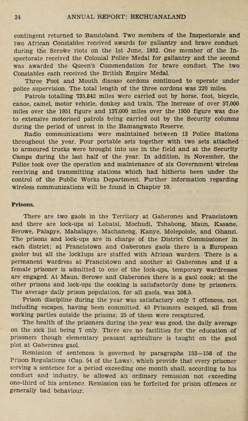 contingent returned to Basutoland. Two members of the Inspectorate and two African Constables received awards for gallantry and brave conduct: during the Serowe riots on the 1st June, 1952. One member of the In¬ spectorate received the Colonial Police Medal for gallantry and the second was awarded the Queen’s Commendation for brave conduct. The two Constables each received the British Empire Medal. Three Foot and Mouth disease cordons continued to operate under police supervision. The total length of the three cordons was 220 miles. Patrols totalling 735,842 miles were carried out by horse, foot, bicycle, canoe, camel, motor vehicle, donkey and train. The increase of over 57,000 miles over the 1951 figure and 137,000 miles over the 1950 figure was due to extensive motorised patrols being carried out by the Security columns during the period of unrest in the Bamangwato Reserve. Radio communications were maintained between 13 Police Stations throughout the year. Four portable sets together with two sets attached * to armoured trucks were brought into use in the field and at the Security Camps during the last half of the year. In addition, in November, the Police took over the operation and maintenance of six Government wireless receiving and transmitting stations which had hitherto been under the control of the Public Works Department. Further information regarding wireless communications will be found in Chapter 10. Prisons. There are two gaols in the Territory at Gaberones and Francistown and there are lock-ups at Lobatsi, Mochudi, Tshabong, Maun, Kasane, Serowe, Palapye, Mahalapye, Machaneng, Kanye, Molepolole, and Ghanzi. The prisons and lock-ups are in charge of the District Commissioner in each district; at Francistown and Gaberones gaols there is a European gaoler but all the locklups are staffed with African warders. There is a permanent wardress at Francistown and another at Gaberones and if a female prisoner is admitted to one of the lock-ups, temporary wardresses are engaged. At Maun, Serowe and Gaberones there is a gaol cook; at the other prisons and lock-ups the cooking is satisfactorily done by prisoners. The average daily prison population, for all gaols, was 208.5. Prison discipline during the year was satisfactory only 7 offences, not including escapes, having been committed. 40 Prisoners escaped, all from working parties outside the prisons; 25 of them were recaptured. The health of the prisoners during the year was good, the daily average on the sick list being 7 only. There are no facilities for the education of prisoners though elementary peasant agriculture is taught on the gaol plot at Gaberones gaol. Remission of sentences is governed by paragraphs 153—158 of the Prison Regulations (Cap. 54 of the Laws), which provide that every prisoner serving a sentence for a period exceeding one month shall, according to his conduct and industry, be allowed an ordinary remission not exceeding one-third of his sentence. Remission can be forfeited for prison offences or generally bad behaviour,