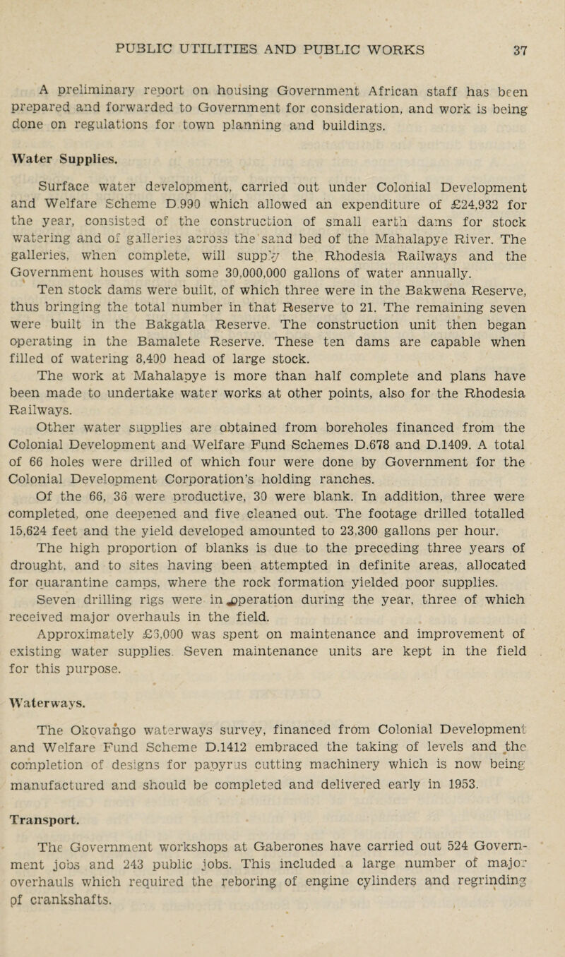 A preliminary report on housing Government African staff has been prepared and forwarded to Government for consideration, and work is being done on regulations for town planning and buildings. Water Supplies. Surface water development, carried out under Colonial Development and Welfare Scheme D 990 which allowed an expenditure of £24,932 for the year, consisted of the construction of small earth dams for stock watering and of galleries across the sand bed of the Mahalapye River. The galleries, when complete, will supply the Rhodesia Railways and the Government houses with some 30,000,000 gallons of water annually. Ten stock dams were built, of which three were in the Bakwena Reserve, thus bringing the total number in that Reserve to 21. The remaining seven were built in the Bakgatla Reserve. The construction unit then began operating in the Bamalete Reserve. These ten dams are capable when filled of watering 3,400 head of large stock. The work at Mahalapye is more than half complete and plans have been made to undertake water works at other points, also for the Rhodesia Railways. Other water supplies are obtained from boreholes financed from the Colonial Development and Welfare Fund Schemes D.678 and D.1409. A total of 66 holes were drilled of which four were done by Government for the Colonial Development Corporation’s holding ranches. Of the 66, 33 were productive, 39 were blank. In addition, three were completed, one deepened and five cleaned out. The footage drilled totalled 15,624 feet and the yield developed amounted to 23,300 gallons per hour. The high proportion of blanks is due to the preceding three years of drought, and to sites having been attempted in definite areas, allocated for quarantine camps, where the rock formation yielded poor supplies. Seven drilling rigs were in operation during the year, three of which received major overhauls in the field. Approximately £3,000 was spent on maintenance and improvement of existing water supplies. Seven maintenance units are kept in the field for this purpose. Waterways. The Okovango waterways survey, financed from Colonial Development and Welfare Fund Scheme D.1412 embraced the taking of levels and the completion of designs for papyrus cutting machinery which is now being manufactured and should be completed and delivered early in 1953. Transport. The Government workshops at Gaberones have carried out 524 Govern¬ ment jobs and 243 public jobs. This included a large number of major overhauls which required the reboring of engine cylinders and regrinding pf crankshafts.
