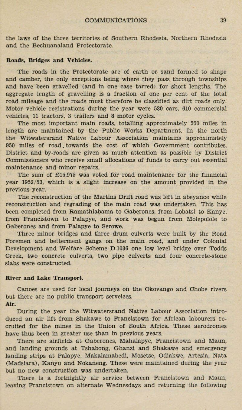 the laws of the three territories of Southern Rhodesia, Northern Rhodesia and the Bechuanaland Protectorate. Roads, Bridges and Vehicles. The roads in the Protectorate are of earth or sand formed to shape and camber, the only exceptions being where they pass through townships and have been gravelled (and in one case tarred) for short lengths. The aggregate length of gravelling is a fraction of one per cent of the total road mileage and the roads must therefore be classified as dirt roads only. Motor vehicle registrations during the year were 530 cars, 610 commercial vehicles, 11 tractors, 3 trailers and 8 motor cycles. The most important main roads, totalling approximately 550 miles in length are maintained by the Public Works Department. In the north the Witwatersrand Native Labour Association maintains approximately 950 miles of road, towards the cost of which Government contributes. District and by-roads are given as much attention as possible by District Commissioners who receive small allocations of funds to carry out essential maintenance and minor repairs. The sum of £15,975 was voted for road maintenance for the financial year 1952/53, which is a slight increase on the amount provided in the previous year. The reconstruction of the Martins Drift road was left in abeyance while reconstruction and regrading of the main road was undertaken. This has been completed from Ramathlabama to Gaberones, from Lobatsi to Kanye, from Francistown to Palapye, and work was begun from Molepolole to Gaberones and from Palapye to Serowe. Three minor bridges and three drum culverts were built by the Road Foremen and betterment gangs on the main road, and under Colonial Development and Welfare Scheme D.1036 one low level bridge over Todds Creek, two concrete culverts, two pipe culverts and four concrete-stone slabs were constructed. River and Lake Transport. Canoes are used for local journeys on the Okovango and Chobe rivers but there are no public transport serveices. Air. During the year the Witwatersrand Native Labour Association intro¬ duced an air lift from Shakawe to Francistown for African labourers re¬ cruited for the mines in the Union of South Africa. These aerodromes have thus been in greater use than in previous years. There are airfields at Gaberones, Mahalapye, Francistown and Maun, and landing grounds at Tshabong, Ghanzi and Shakawe and emergency landing strips at Palapye, Makalamabedi, Mosetse, Odiakwe, Artesia, Nata (Madsiara), Kanyu and Nokaneng. These were maintained during the year but no new construction was undertaken. There is a fortnightly air service between Francistown and Maun, leaving Francistown on alternate Wednesdays and returning the following