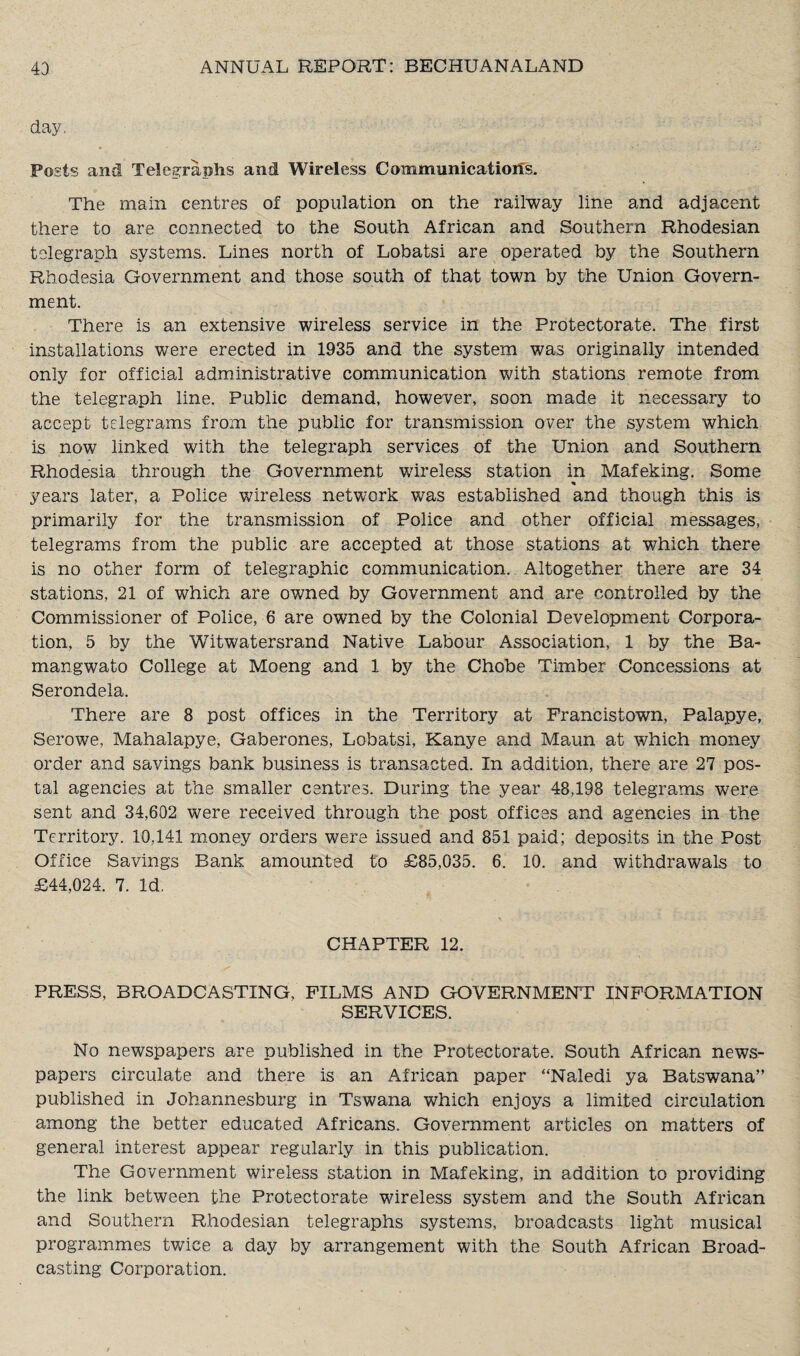 day, Posts and Telegraphs and Wireless Communications. The main centres of population on the railway line and adjacent there to are connected to the South African and Southern Rhodesian telegraph systems. Lines north of Lobatsi are operated by the Southern Rhodesia Government and those south of that town by the Union Govern¬ ment. There is an extensive wireless service in the Protectorate. The first installations were erected in 1935 and the system was originally intended only for official administrative communication with stations remote from the telegraph line. Public demand, however, soon made it necessary to accept telegrams from the public for transmission over the system which is now linked with the telegraph services of the Union and Southern Rhodesia through the Government wireless station in Mafeking. Some * years later, a Police wireless network was established and though this is primarily for the transmission of Police and other official messages, telegrams from the public are accepted at those stations at which there is no other form of telegraphic communication. Altogether there are 34 stations, 21 of which are owned by Government and are controlled by the Commissioner of Police, 6 are owned by the Colonial Development Corpora¬ tion, 5 by the Witwatersrand Native Labour Association, 1 by the Ba- mangwato College at Moeng and 1 by the Chobe Timber Concessions at Serondela. There are 8 post offices in the Territory at Prancistown, Palapye, Serowe, Mahalapye, Gaberones, Lobatsi, Kanye and Maun at which money order and savings bank business is transacted. In addition, there are 27 pos¬ tal agencies at the smaller centres. During the year 48,198 telegrams were sent and 34,602 were received through the post offices and agencies in the Territory. 10,141 money orders were issued and 851 paid; deposits in the Post Office Savings Bank amounted to £85,035. 6. 10. and withdrawals to £44,024. 7. Id. CHAPTER 12. PRESS, BROADCASTING, FILMS AND GOVERNMENT INFORMATION SERVICES. No newspapers are published in the Protectorate. South African news¬ papers circulate and there is an African paper “Naledi ya Batswana” published in Johannesburg in Tswana which enjoys a limited circulation among the better educated Africans. Government articles on matters of general interest appear regularly in this publication. The Government wireless station in Mafeking, in addition to providing the link between the Protectorate wireless system and the South African and Southern Rhodesian telegraphs systems, broadcasts light musical programmes twice a day by arrangement with the South African Broad¬ casting Corporation.