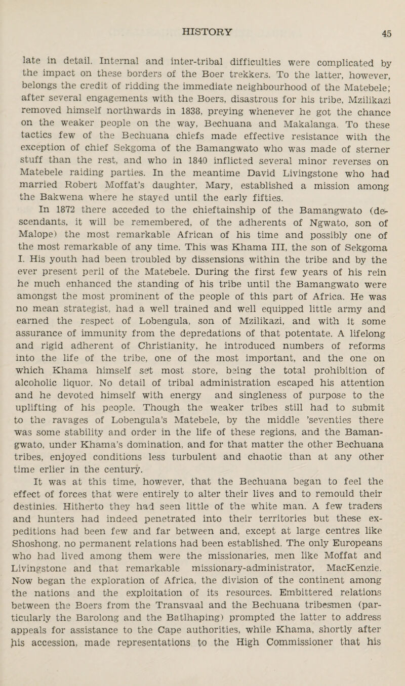 late in detail. Internal and inter-tribal difficulties were complicated by the impact on these borders of the Boer trekkers. To the latter, however, belongs the credit of ridding the immediate neighbourhood of the Matebele; after several engagements with the Boers, disastrous for his tribe, Mzilikazi removed himself northwards in 1838, preying whenever he got the chance on the weaker people on the way, Bechuana and Makalanga. To these tactics few of the Bechuana chiefs made effective resistance with the exception of chief Sekgoma of the Bamangwato who was made of sterner stuff than the rest, and who in 1840 inflicted several minor reverses on Matebele raiding parties. In the meantime David Livingstone who had married Robert Moffat’s daughter, Mary, established a mission among the Bakwena where he stayed until the early fifties. In 1872 there acceded to the chieftainship of the Bamangwato (dee scendants, it will be remembered, of the adherents of Ngwato, son of Malope) the most remarkable African of his time and possibly one of the most remarkable of any time. This was Khama III, the son of Sekgoma I. His youth had been troubled by dissensions within the tribe and by the ever present peril of the Matebele. During the first few years of his rein he much enhanced the standing of his tribe until the Bamangwato were amongst the most prominent of the people of this part of Africa. He was no mean strategist, had a well trained and well equipped little army and earned the respect of Lobengula, son of Mzilikazi, and with it some assurance of immunity from the depredations of that potentate. A lifelong and rigid adherent of Christianity, he introduced numbers of reforms into the life of the tribe, one of the most important, and the one on which Khama himself set most store, being the total prohibition of alcoholic liquor. No detail of tribal administration escaped his attention and he devoted himself with energy and singleness of purpose to the uplifting of his people. Though the weaker tribes still had to submit to the ravages of Lobengula’s Matebele, by the middle ’seventies there was some stability and order in the life of these regions, and the Baman¬ gwato, under Khama’s domination, and for that matter the other Bechuana tribes, enjoyed conditions less turbulent and chaotic than at any other time erlier in the century. It was at this time, however, that the Bechuana began to feel the effect of forces that were entirely to alter their lives and to remould their destinies. Hitherto they had seen little of the white man. A few traders and hunters had indeed penetrated into their territories but these ex¬ peditions had been few and far between and, except at large centres like Shoshong. no permanent relations had been established. The only Europeans who had lived among them were the missionaries, men like Moffat and Livingstone and that remarkable missionary-administrator, MacKenzie. Now began the exploration of Africa, the division of the continent among the nations and the exploitation of its resources. Embittered relations between the Boers from the Transvaal and the Bechuana tribesmen (par¬ ticularly the Barolong and the Batlhaping) prompted the latter to address appeals for assistance to the Cape authorities, while Khama, shortly after ,his accession, made representations to the High Commissioner that his