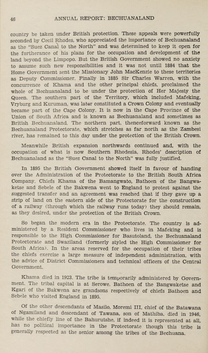 country be taken under British protection. These appeals were powerfully seconded by Cecil Rhodes, who appreciated the importance of Bechuanaland as the “Suez Canal to the North” and was determined to keep it open for the furtherance of his plans for the occupation and development of the land beyond the Limpopo. But the British Government showed no anxiety to assume such new responsibilities and it was not until 1884 that the Home Government sent the Missionary John MacKenzie to these territories as Deputy Commissioner. Finally in 1885 Sir Charles Warren, with the concurrence of Khama and the other principal chiefs, proclaimed the whole of Bechuanaland to be under the protection of Her Majesty the Queen. The southern part of the Territory, which included Mafeking, Vryburg and Kuruman, was later constituted a Crown Colony and eventually became part of the Cape Colony. It is now in the Cape Province of the Union of South Africa and is known as Bechuanaland and sometimes as British Bechuanaland. The northern part, thenceforward known as the Bechuanaland Protectorate, which stretches as far north as the Zambesi river, has remained to this day under the protection of the British Crown. Meanwhile British expansion northwards continued and, with the occupation of what is now Southern Rhodesia, Rhodes’ description of Bechuanaland as the “Suez Canal to the North” was fully justified. In 1895 the British Government showed itself in favour of handing over the Administration of the Protectorate to the British South Africa Company. Chiefs Khama of the Bamangwato, Bathoen of the Bangwa- ketse and Sebele of the Bakwena went to England to protest against the suggested transfer and an agreement was reached that if they gave up a strip of land on the eastern side of the Protectorate for the construction of a railway (through which the railway runs today) they should remain, as they desired, under the protection of the British Crown. So began the modern era in the Protectorate. The country is ad¬ ministered by a Resident Commissioner who lives in Mafeking and is responsible to the High Commissioner for Basutoland, the Bechuanaland Protectorate and Swaziland (formerly styled the High Commissioner for South Africa). In the areas reserved for the occupation of their tribes the chiefs exercise a large measure of independent administration, with the advice of District Commissioners and technical officers of the Central Government. Khama died in 1923. The tribe is temporarily administered by Govern¬ ment. The tribal capital is at Serowe. Bathoen of the Bangwaketse and Kgari of the Bakwena are grandsons respectively of chiefs Bathoen and Sebele who visited England in 1895. Of the other descendants of Masilo, Moremi III, chief of the Batawana of Ngamiland and descendant of Tawana, son of Mathiba, died in 1946, while the chiefly line of the Bahurutshe, if indeed it is represented at all, has no political importance in the Protectorate though this tribe is generally respected as the senior among the tribes of the Bechuana.
