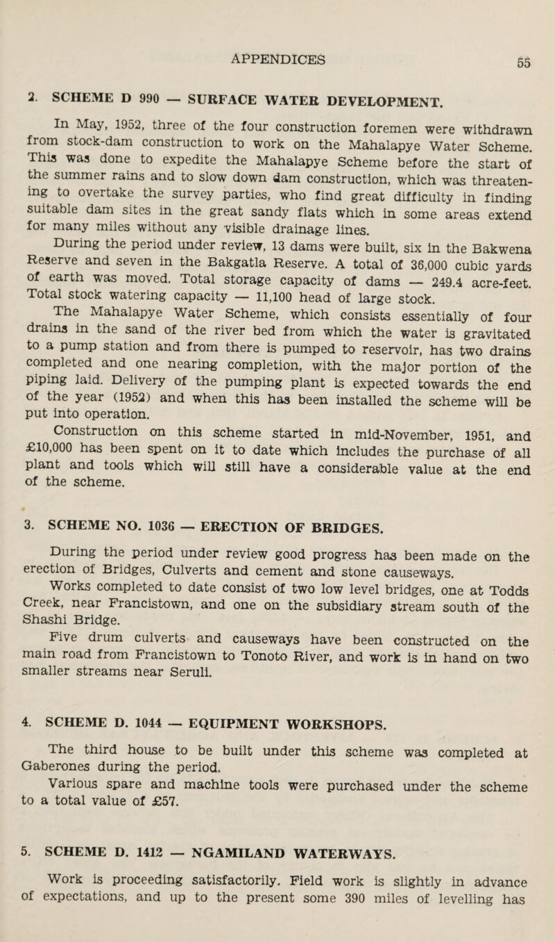 2. SCHEME D 990 — SURFACE WATER DEVELOPMENT. In May, 1952, three of the four construction foremen were withdrawn from stock-dam construction to work on the Mahalapye Water Scheme. This was done to expedite the Mahalapye Scheme before the start of the summer rains and to slow down dam construction, which was threaten¬ ing to overtake the survey parties, who find great difficulty in finding suitable dam sites in the great sandy flats which in some areas extend for many miles without any visible drainage lines. During the period under review, 13 dams were built, six in the Bakwena Reserve and seven in the Bakgatla Reserve. A total of 36,000 cubic yards of earth was moved. Total storage capacity of dams — 249.4 acre-feet. Total stock watering capacity — 11,100 head of large stock. The Mahalapye Water Scheme, which consists essentially of four drains in the sand of the river bed from which the water is gravitated to a pump station and from there is pumped to reservoir, has two drains completed and one nearing completion, with the major portion of the piping laid. Delivery of the pumping plant is expected towards the end of the year (1952) and when this has been installed the scheme will be put into operation. Construction on this scheme started in mid-November, 1951, and £10,000 has been spent on it to date which includes the purchase of all plant and tools which will still have a considerable value at the end of the scheme. 3. SCHEME NO. 1036 — ERECTION OF BRIDGES. During the period under review good progress has been made on the erection of Bridges, Culverts and cement and stone causeways. Works completed to date consist of two low level bridges, one at Todds Creek, near Francistown, and one on the subsidiary stream south of the Shashi Bridge. Five drum culverts and causeways have been constructed on the main road from Francistown to Tonoto River, and work is in hand on two smaller streams near Seruli. 4. SCHEME D. 1044 — EQUIPMENT WORKSHOPS. The third house to be built under this scheme was completed at Gaberones during the period. Various spare and machine tools were purchased under the scheme to a total value of £57. 5. SCHEME D. 1412 — NGAMILAND WATERWAYS. Work is proceeding satisfactorily. Field work is slightly in advance of expectations, and up to the present some 390 miles of levelling has