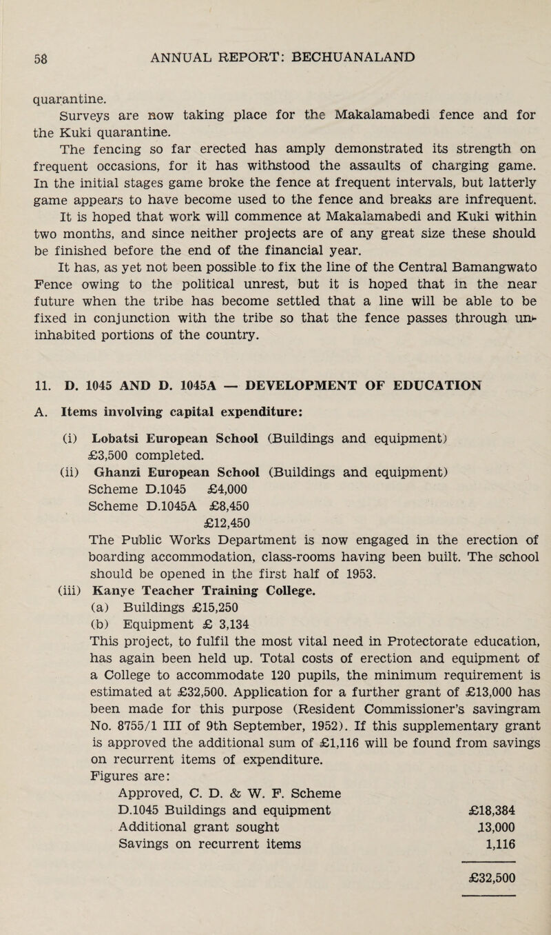 quarantine. Surveys are now taking place for the Makalamabedi fence and for the Kuki quarantine. The fencing so far erected has amply demonstrated its strength on frequent occasions, for it has withstood the assaults of charging game. In the initial stages game broke the fence at frequent intervals, but latterly game appears to have become used to the fence and breaks are infrequent. It is hoped that work will commence at Makalamabedi and Kuki within two months, and since neither projects are of any great size these should be finished before the end of the financial year. It has, as yet not been possible to fix the line of the Central Bamangwato Pence owing to the political unrest, but it is hoped that in the near future when the tribe has become settled that a line will be able to be fixed in conjunction with the tribe so that the fence passes through un¬ inhabited portions of the country. 11. D. 1045 AND D. 1045A — DEVELOPMENT OF EDUCATION A. Items involving capital expenditure: (i) Lobatsi European School (Buildings and equipment) £3,500 completed. (ii) Ghanzi European School (Buildings and equipment) Scheme D.1045 £4,000 Scheme D.1045A £8,450 £12,450 The Public Works Department is now engaged in the erection of boarding accommodation, class-rooms having been built. The school should be opened in the first half of 1953. (iii) Kanye Teacher Training College. (a) Buildings £15,250 (b) Equipment £ 3,134 This project, to fulfil the most vital need in Protectorate education, has again been held up. Total costs of erection and equipment of a College to accommodate 120 pupils, the minimum requirement is estimated at £32,500. Application for a further grant of £13,000 has been made for this purpose (Resident Commissioner’s savingram No. 8755/1 III of 9th September, 1952). If this supplementary grant is approved the additional sum of £1,116 will be found from savings on recurrent items of expenditure. Figures are: Approved, C. D. & W. F. Scheme D.1045 Buildings and equipment Additional grant sought Savings on recurrent items £18,384 43,000 1,116 £32,500