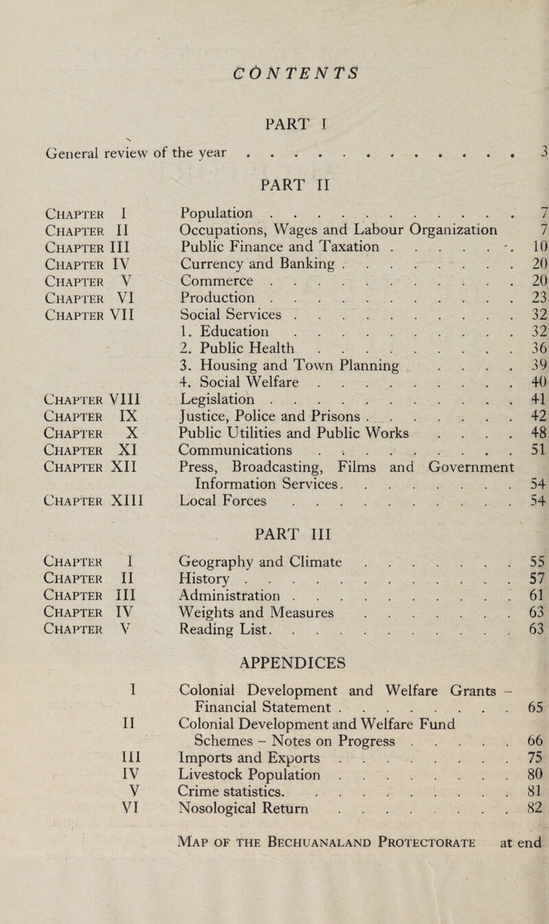 CONTENTS PART f N General review of the year.3 PART II Chapter I Population.7 Chapter II Occupations, Wages and Labour Organization 7 Chapter III Public Finance and Taxation.*.10 Chapter IV Currency and Banking.20 Chapter V Commerce.20 Chapter VI Production.23 Chapter VII Social Services ..32 1. Education.32 2. Public Health.36 3. Housing and Town Planning . . . .39 4. Social Welfare.40 Chapter VIII Legislation.41 Chapter IX Justice, Police and Prisons.42 Chapter X Public Utilities and Public Works .... 48 Chapter XI Communications . 51 Chapter XII Press, Broadcasting, Films and Government Information Services.54 Chapter XIII Local Forces.54 PART III Chapter I Geography and Climate.55 Chapter II History.57 Chapter III Administration..61 Chapter IV Weights and Measures.63 Chapter V Reading List. . 63 APPENDICES I Colonial Development and Welfare Grants - Financial Statement.65 II Colonial Development and Welfare Fund Schemes - Notes on Progress.66 III Imports and Exports.75 IV Livestock Population.80 V Crime statistics. ,.81 VI Nosological Return . .82 Map of the Bechuanaland Protectorate at end