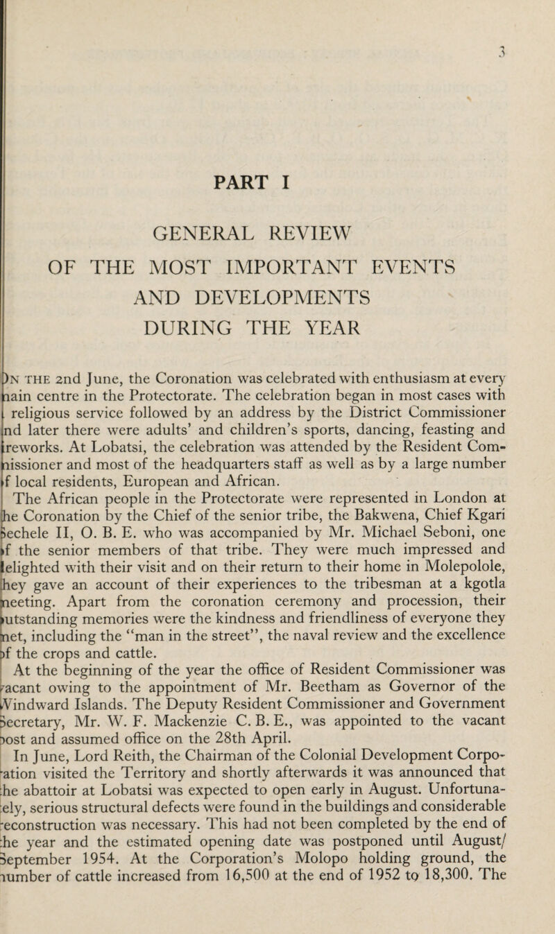 GENERAL REVIEW OF THE MOST IMPORTANT EVENTS AND DEVELOPMENTS DURING THE YEAR )n the 2nd June, the Coronation was celebrated with enthusiasm at every lain centre in the Protectorate. The celebration began in most cases with religious service followed by an address by the District Commissioner nd later there were adults’ and children’s sports, dancing, feasting and reworks. At Lobatsi, the celebration was attended by the Resident Com- lissioner and most of the headquarters staff as well as by a large number f local residents, European and African. The African people in the Protectorate were represented in London at he Coronation by the Chief of the senior tribe, the Bakwena, Chief Kgari lechele II, O. B. E. who was accompanied by Mr. Michael Seboni, one if the senior members of that tribe. They were much impressed and elighted with their visit and on their return to their home in Molepolole, hey gave an account of their experiences to the tribesman at a kgotla Sieeting. Apart from the coronation ceremony and procession, their lutstanding memories were the kindness and friendliness of everyone they net, including the “man in the street”, the naval review and the excellence t)f the crops and cattle. At the beginning of the year the office of Resident Commissioner was vacant owing to the appointment of Mr. Beetham as Governor of the Windward Islands. The Deputy Resident Commissioner and Government secretary, Mr. W. F. Mackenzie C. B. E., was appointed to the vacant lost and assumed office on the 28th April. In June, Lord Reith, the Chairman of the Colonial Development Corpo- •ation visited the Territory and shortly afterwards it was announced that :he abattoir at Lobatsi was expected to open early in August. Unfortuna- ely, serious structural defects were found in the buildings and considerable 'econstruction was necessary. This had not been completed by the end of :he year and the estimated opening date was postponed until August/ September 1954. At the Corporation’s Molopo holding ground, the lumber of cattle increased from 16,500 at the end of 1952 to 18,300. The