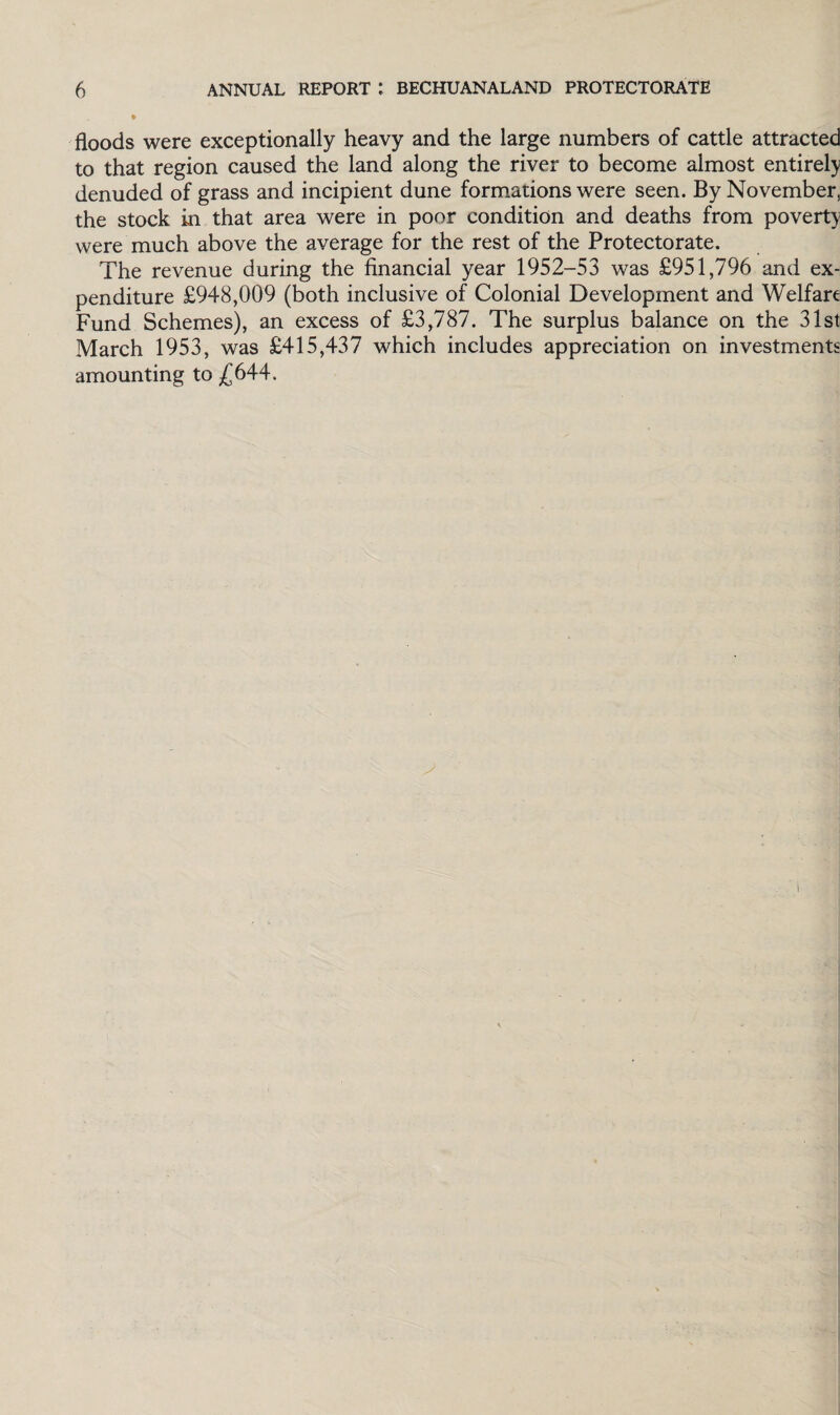 floods were exceptionally heavy and the large numbers of cattle attracted to that region caused the land along the river to become almost entirely denuded of grass and incipient dune formations were seen. By November, the stock in that area were in poor condition and deaths from poverty were much above the average for the rest of the Protectorate. The revenue during the financial year 1952-53 was £951,796 and ex¬ penditure £948,009 (both inclusive of Colonial Development and Welfare Fund Schemes), an excess of £3,787. The surplus balance on the 31st March 1953, was £415,437 which includes appreciation on investments amounting to £644.