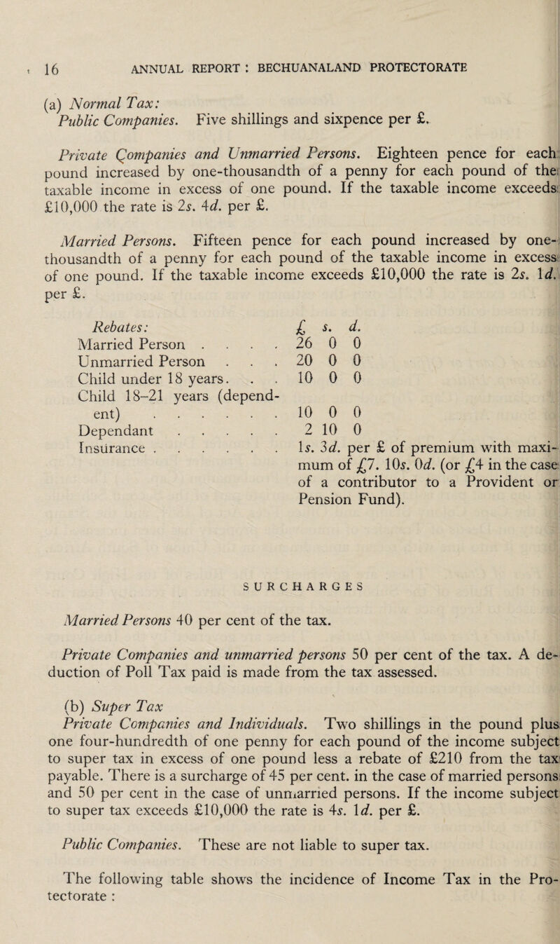 (a) Normal Tax: Public Companies. Five shillings and sixpence per £. Private Qompanies and Unmarried Persons. Eighteen pence for each pound increased by one-thousandth of a penny for each pound of the; taxable income in excess of one pound. If the taxable income exceeds £10,000 the rate is 2s. 4d. per £. Married Persons. Fifteen pence for each pound increased by one- thousandth of a penny for each pound of the taxable income in excess of one pound. If the taxable income exceeds £10,000 the rate is 2s. Id. per £. Rebates: £ s. d. Married Person .... 26 0 0 Unmarried Person 20 0 0 Child under 18 years. 10 0 0 Child 18-21 years (depend¬ ent) . 10 0 0 Dependant. 2 10 0 Insurance . Is. 3d. per £ of premium with maxi- mum of £7. 10s. Od. (or £4 in the case; of a contributor to a Provident or Pension Fund). SURCHARGES Married Persons 40 per cent of the tax. Private Companies and unmarried persons 50 per cent of the tax. A de¬ duction of Poll Tax paid is made from the tax assessed. (b) Super Tax Private Companies and Individuals. Two shillings in the pound plus one four-hundredth of one penny for each pound of the income subject to super tax in excess of one pound less a rebate of £210 from the tax payable. There is a surcharge of 45 per cent, in the case of married persons and 50 per cent in the case of unmarried persons. If the income subject to super tax exceeds £10,000 the rate is 4^. 1 d. per £. Public Companies. These are not liable to super tax. The following table shows the incidence of Income Tax in the Pro¬ tectorate :