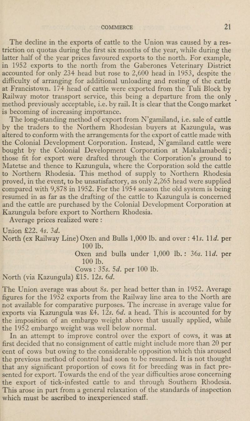 The decline in the exports of cattle to the Union was caused by a res¬ triction on quotas during the first six months of the year, while during the latter half of the year prices favoured exports to the north. For example, in 1952 exports to the north from the Gaberones Veterinary District accounted for only 234 head but rose to 2,600 head in 1953, despite the difficulty of arranging for additional unloading and resting of the cattle at Francistown. 174 head of cattle were exported from the Tuli Block by Railway motor transport service, this being a departure from the only method previously acceptable, i.e. by rail. It is clear that the Congo market is becoming of increasing importance. The long-standing method of export from N’gamiland, i.e. sale of cattle by the traders to the Northern Rhodesian buyers at Kazungula, was altered to conform with the arrangements for the export of cattle made with the Colonial Development Corporation. Instead, N’gamiland cattle were bought by the Colonial Development Corporation at Makalamabedi; those fit for export were drafted through the Corporation’s ground to Matetse and thence to Kazungula, where the Corporation sold the cattle to Northern Rhodesia. This method of supply to Northern Rhodesia proved, in the event, to be unsatisfactory, as only 2,265 head were supplied compared with 9,878 in 1952. For the 1954 season the old system is being resumed in as far as the drafting of the cattle to Kazungula is concerned and the cattle are purchased by the Colonial Development Corporation at Kazungula before export to Northern Rhodesia. Average prices realized were : Union £22. 4s. 3 d. North (ex Raihvay Line) Oxen and Bulls 1,000 lb. and over : 41s. 11 d. per 100 lb. Oxen and bulls under 1,000 lb. : 36s. 11 d. per 100 lb. Cows : 35s. 5d. per 100 lb. North (via Kazungula) £15. 12s. 6d. The Union average was about 8s. per head better than in 1952. Average figures for the 1952 exports from the Railway line area to the North are not available for comparative purposes. The increase in average value for exports via Kazungula was £4. 12s. 6d. a head. This is accounted for by the imposition of an embargo weight above that usually applied, while the 1952 embargo weight was well below normal. In an attempt to improve control over the export of cows, it was at first decided that no consignment of cattle might include more than 20 per cent of cows but owing to the considerable opposition which this aroused the previous method of control had soon to be resumed. It is not thought that any significant proportion of cows fit for breeding was in fact pre¬ sented for export. Towards the end of the year difficulties arose concerning the export of tick-infested cattle to and through Southern Rhodesia. This arose in part from a general relaxation of the standards of inspection which must be ascribed to inexperienced staff.