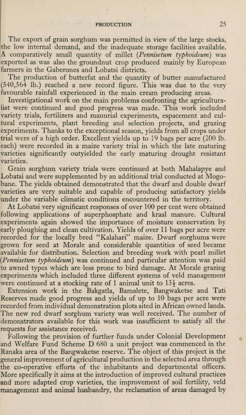 The export of grain sorghum was permitted in view of the large stocks, the low internal demand, and the inadequate storage facilities available. A comparatively small quantity of millet (Pennisetum typhoideum) was exported as was also the groundnut crop produced mainly by European farmers in the Gaberones and Lobatsi districts. The production of butterfat and the quantity of butter manufactured (540,564 lb.) reached a new record figure. This was due to the very favourable rainfall experienced in the main cream producing areas. Investigational work on the main problems confronting the agricultura¬ list were continued and good progress was made. This work included variety trials, fertilizers and manurial experiments, espacement and cul¬ tural experiments, plant breeding and selection projects, and grazing experiments. Thanks to the exceptional season, yields from all crops under trial were of a high order. Excellent yields up to 19 bags per acre (200 lb. each) were recorded in a maize variety trial in which the late maturing varieties significantly outyielded the early maturing drought resistant varieties. Grain sorghum variety trials were continued at both Mahalapye and Lobatsi and were supplemented by an additional trial conducted at Mogo- bane. The yields obtained demonstrated that the dwarf and double dwarf varieties are very suitable and capable of producing satisfactory yields under the variable climatic conditions encountered in the territory. At Lobatsi very significant responses of over 100 per cent were obtained following applications of superphosphate and kraal manure. Cultural experiments again showed the importance of moisture conservation by early ploughing and clean cultivation. Yields of over 11 bags per acre were recorded for the locally bred “Kalahari’’ maize. Dwarf sorghums were grown for seed at Morale and considerable quantities of seed became available for distribution. Selection and breeding work with pearl millet (.Pennisetum typhoideum) was continued and particular attention was paid to awned types which are less prone to bird damage. At Morale grazing experiments which included three different systems of veld management were continued at a stocking rate of 1 animal unit to 13 J acres. Extension work in the Bakgatla, Bamalete, Bangwaketse and Tati Reserves made good progress and yields of up to 10 bags per acre were recorded from individual demonstration plots sited in African owned lands. The new red dwarf sorghum variety was well received. The number of demonstrators available for this work was insufficient to satisfy all the requests for assistance received. Following the provision of further funds under Colonial Development and Welfare Fund Scheme D 680 a unit project was commenced in the Ranaka area of the Bangwaketse reserve. The object of this project is the general improvement of agricultural production in the selected area through the co-operative efforts of the inhabitants and departmental officers. More specifically it aims at the introduction of improved cultural practices and more adapted crop varieties, the improvement of soil fertility, veld management and animal husbandry, the reclamation of areas damaged by