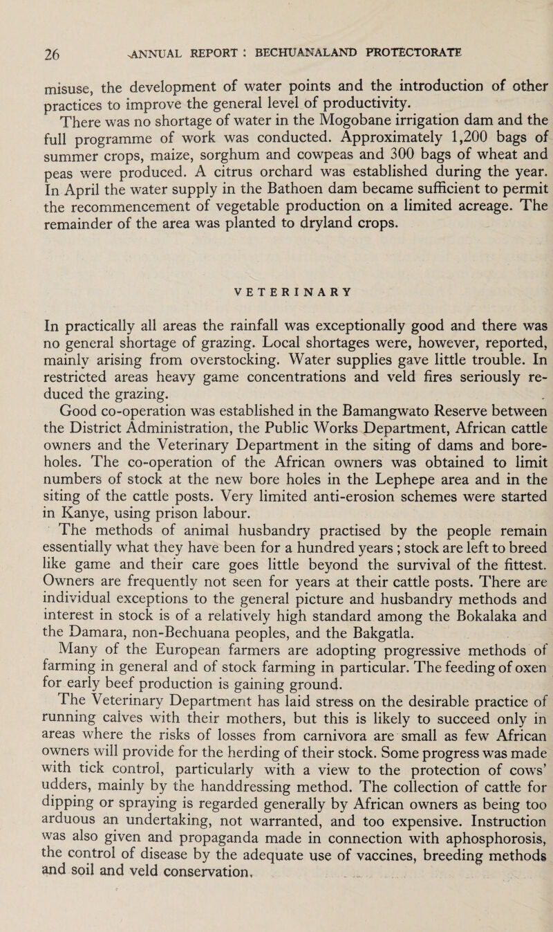 misuse, the development of water points and the introduction of other practices to improve the general level of productivity. There was no shortage of water in the Mogobane irrigation dam and the full programme of work was conducted. Approximately 1,200 bags of summer crops, maize, sorghum and cowpeas and 300 bags of wheat and peas were produced. A citrus orchard was established during the year. In April the water supply in the Bathoen dam became sufficient to permit the recommencement of vegetable production on a limited acreage. The remainder of the area was planted to dryland crops. VETERINARY In practically all areas the rainfall was exceptionally good and there was no general shortage of grazing. Local shortages were, however, reported, mainly arising from overstocking. Water supplies gave little trouble. In restricted areas heavy game concentrations and veld fires seriously re¬ duced the grazing. Good co-operation was established in the Bamangwato Reserve between the District Administration, the Public Works Department, African cattle owners and the Veterinary Department in the siting of dams and bore¬ holes. The co-operation of the African owners was obtained to limit numbers of stock at the new bore holes in the Lephepe area and in the siting of the cattle posts. Very limited anti-erosion schemes were started in Kanye, using prison labour. The methods of animal husbandry practised by the people remain essentially what they have been for a hundred years ; stock are left to breed like game and their care goes little beyond the survival of the fittest. Owners are frequently not seen for years at their cattle posts. There are individual exceptions to the general picture and husbandry methods and interest in stock is of a relatively high standard among the Bokalaka and the Damara, non-Bechuana peoples, and the Bakgatla. Many of the European farmers are adopting progressive methods of farming in general and of stock farming in particular. The feeding of oxen for early beef production is gaining ground. The Veterinary Department has laid stress on the desirable practice of running caives with their mothers, but this is likely to succeed only in areas where the risks of losses from carnivora are small as few African owners will provide for the herding of their stock. Some progress was made with tick control, particularly with a view to the protection of cows’ udders, mainly by the handdressing method. The collection of cattle for dipping or spraying is regarded generally by African owners as being too arduous an undertaking, not warranted, and too expensive. Instruction was also given and propaganda made in connection with aphosphorosis, the control of disease by the adequate use of vaccines, breeding methods and soil and veld conservation.