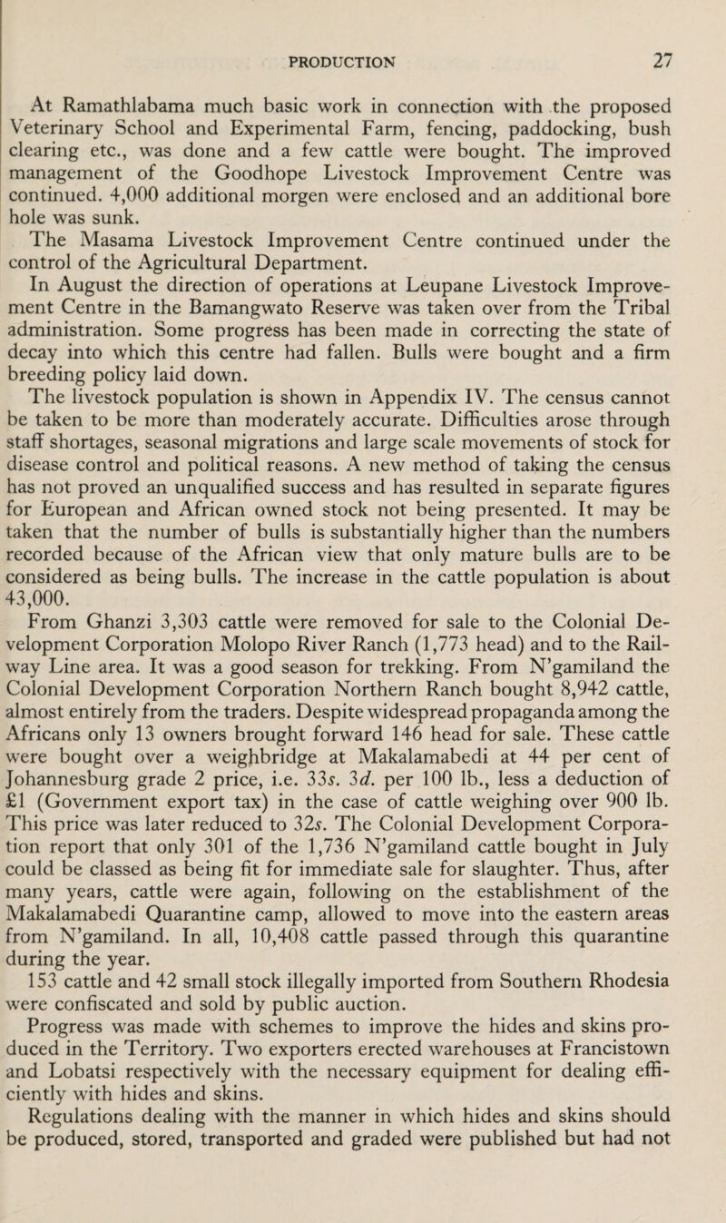 At Ramathlabama much basic work in connection with the proposed Veterinary School and Experimental Farm, fencing, paddocking, bush clearing etc., was done and a few cattle were bought. The improved management of the Goodhope Livestock Improvement Centre was continued. 4,000 additional morgen were enclosed and an additional bore hole was sunk. The Masama Livestock Improvement Centre continued under the control of the Agricultural Department. In August the direction of operations at Leupane Livestock Improve¬ ment Centre in the Bamangwato Reserve was taken over from the Tribal administration. Some progress has been made in correcting the state of decay into which this centre had fallen. Bulls were bought and a firm breeding policy laid down. The livestock population is shown in Appendix IV. The census cannot be taken to be more than moderately accurate. Difficulties arose through staff shortages, seasonal migrations and large scale movements of stock for disease control and political reasons. A new method of taking the census has not proved an unqualified success and has resulted in separate figures for European and African owned stock not being presented. It may be taken that the number of bulls is substantially higher than the numbers recorded because of the African view that only mature bulls are to be considered as being bulls. The increase in the cattle population is about 43,000. From Ghanzi 3,303 cattle were removed for sale to the Colonial De¬ velopment Corporation Molopo River Ranch (1,773 head) and to the Rail¬ way Line area. It was a good season for trekking. From N’gamiland the Colonial Development Corporation Northern Ranch bought 8,942 cattle, almost entirely from the traders. Despite widespread propaganda among the Africans only 13 owners brought forward 146 head for sale. These cattle were bought over a weighbridge at Makalamabedi at 44 per cent of Johannesburg grade 2 price, i.e. 33$. 3d. per 100 lb., less a deduction of £1 (Government export tax) in the case of cattle weighing over 900 lb. This price was later reduced to 32s. The Colonial Development Corpora¬ tion report that only 301 of the 1,736 N’gamiland cattle bought in July could be classed as being fit for immediate sale for slaughter. Thus, after many years, cattle were again, following on the establishment of the Makalamabedi Quarantine camp, allowed to move into the eastern areas from N’gamiland. In all, 10,408 cattle passed through this quarantine during the year. 153 cattle and 42 small stock illegally imported from Southern Rhodesia were confiscated and sold by public auction. Progress was made with schemes to improve the hides and skins pro¬ duced in the Territory. Two exporters erected warehouses at Francistown and Lobatsi respectively with the necessary equipment for dealing effi¬ ciently with hides and skins. Regulations dealing with the manner in which hides and skins should be produced, stored, transported and graded were published but had not