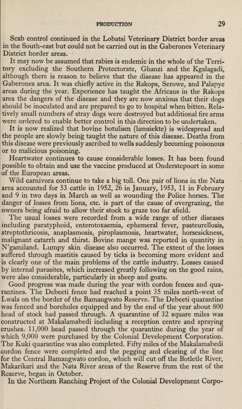Scab control continued in the Lobatsi Veterinary District border areas in the South-east but could not be carried out in the Gaberones Veterinary District border areas. It may now be assumed that rabies is endemic in the whole of the Terri¬ tory excluding the Southern Protectorate, Ghanzi and the Kgalagadi, although there is reason to believe that the disease has appeared in the Gaberones area. It was chiefly active in the Rakops, Serowe, and Palapye areas during the year. Experience has taught the Africans in the Rakops area the dangers of the disease and they are now anxious that their dogs should be inoculated and are prepared to go to hospital when bitten. Rela¬ tively small numbers of stray dogs were destroyed but additional fire arms were ordered to enable better control in this direction to be undertaken. It is now realized that bovine botulism (lamsiekte) is widespread and the people are slowly being taught the nature of this disease. Deaths from this disease were previously ascribed to wells suddenly becoming poisonous or to malicious poisoning. Heartwater continues to cause considerable losses. It has been found possible to obtain and use the vaccine produced at Onderstepoort in some of the European areas. Wild carnivora continue to take a big toll. One pair of lions in the Nata area accounted for 53 cattle in 1952, 26 in January, 1953, 11 in February and 9 in two days in March as well as wounding the Police horses. The danger of losses from lions, etc. is part of the cause of overgrazing, the owners being afraid to allow their stock to graze too far afield. The usual losses were recorded from a wide range of other diseases including paratyphoid, enterotoxaemia, ephemeral fever, pasteurellosis, streptothricosis, anaplasmosis, piroplasmosis, heartwater, horsesickness, malignant catarrh and thirst. Bovine mange was reported in quantity in N’gamiland. Lumpy skin disease also occurred. The extent of the losses suffered through mastitis caused by ticks is becoming more evident and is clearly one of the main problems of the cattle industry. Losses caused by internal parasites, which increased greatly following on the good rains, were also considerable, particularly in sheep and goats. Good progress was made during the year with cordon fences and qua¬ rantines. The Debeeti fence had reached a point 35 miles north-west of Lwala on the border of the Bamangwato Reserve. The Debeeti quarantine was fenced and boreholes equipped and by the end of the year about 800 head of stock had passed through. A quarantine of 32 square miles was constructed at Makalamabedi including a reception centre and spraying crushes. 11,000 head passed through the quarantine during the year of which 9,000 were purchased by the Colonial Development Corporation. The Kuki quarantine was also completed. Fifty miles of the Makalamabedi cordon fence were completed and the pegging and clearing of the line for the Central Bamangwato cordon, which will cut off the Botletle River, Makarikari and the Nata River areas of the Reserve from the rest of the Reserve, began in October. In the Northern Ranching Project of the Colonial Development Corpo-
