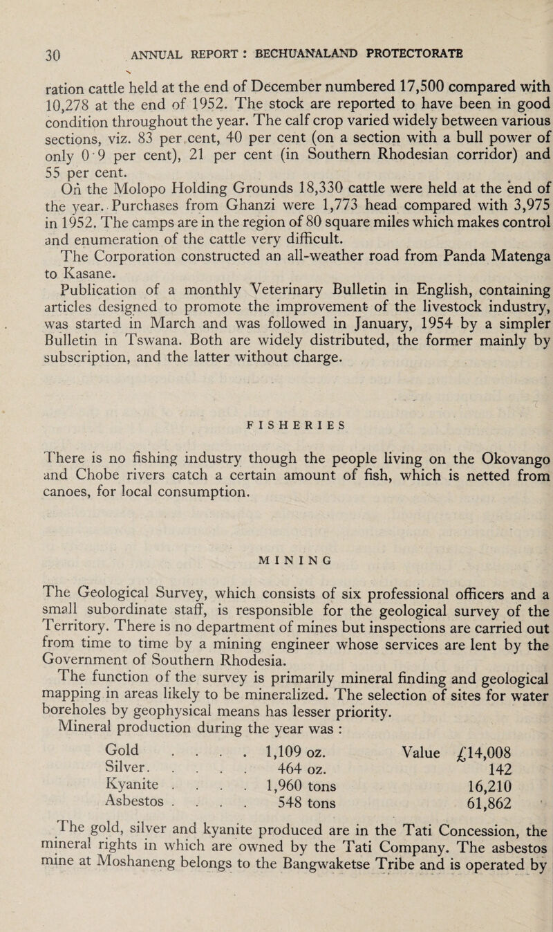 N ration cattle held at the end of December numbered 17,500 compared with 10,278 at the end of 1952. The stock are reported to have been in good condition throughout the year. The calf crop varied widely between various sections, viz. 83 per cent, 40 per cent (on a section with a bull power of only O’9 per cent), 21 per cent (in Southern Rhodesian corridor) and 55 per cent. Oh the Molopo Holding Grounds 18,330 cattle were held at the end of the year. Purchases from Ghanzi were 1,773 head compared with 3,975 in 1952. The camps are in the region of 80 square miles which makes control and enumeration of the cattle very difficult. The Corporation constructed an all-weather road from Panda Matenga to Kasane. Publication of a monthly Veterinary Bulletin in English, containing articles designed to promote the improvement of the livestock industry, was started in March and was followed in January, 1954 by a simpler Bulletin in Tswana. Both are widely distributed, the former mainly by subscription, and the latter without charge. FISHERIES There is no fishing industry though the people living on the Okovango and Chobe rivers catch a certain amount of fish, which is netted from canoes, for local consumption. MINING The Geological Survey, which consists of six professional officers and a small subordinate staff, is responsible for the geological survey of the Territory. There is no department of mines but inspections are carried out from time to time by a mining engineer whose services are lent by the Government of Southern Rhodesia. The function of the survey is primarily mineral finding and geological mapping in areas likely to be mineralized. The selection of sites for water boreholes by geophysical means has lesser priority. Mineral production during the year was : Gold .... 1,109 oz. Value £14,008 Silver. 464 oz. 142 Kyanite .... 1,960 tons 16,210 Asbestos .... 548 tons 61,862 I he gold, silver and kyanite produced are in the Tati Concession, the mineral rights in which are owned by the Tati Company. The asbestos mine at Moshaneng belongs to the Bangwaketse Tribe and is operated by