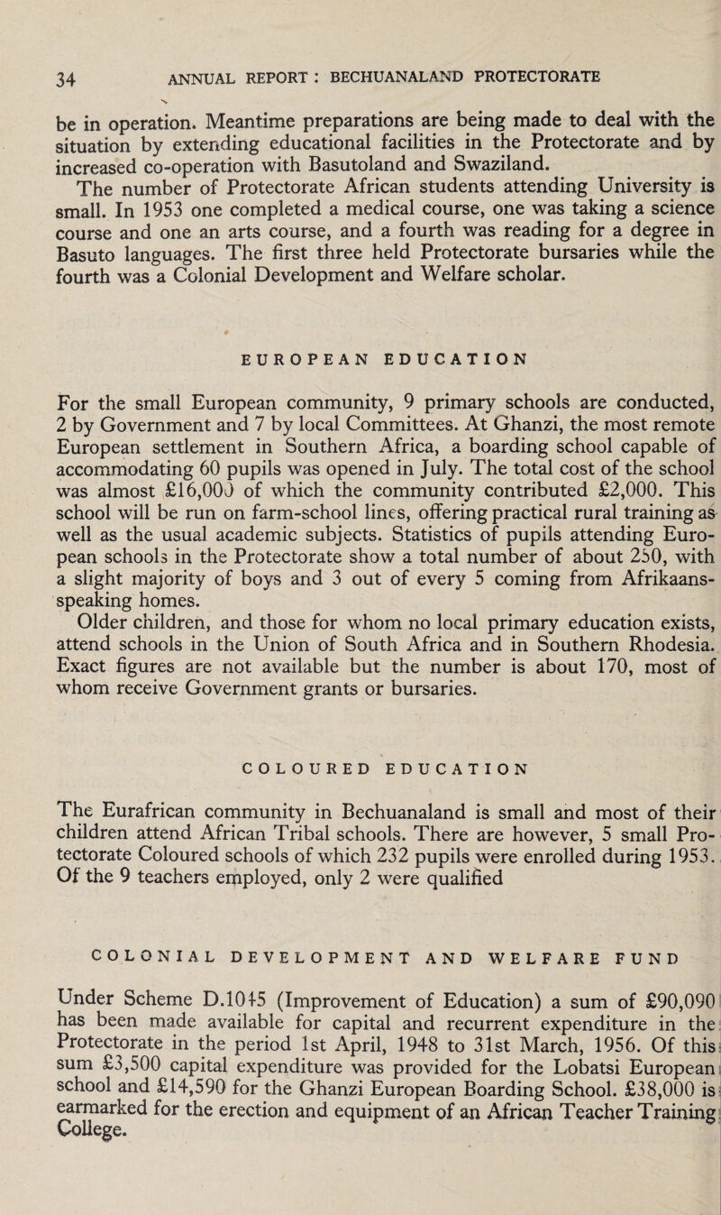 be in operation. Meantime preparations are being made to deal with the situation by extending educational facilities in the Protectorate and by increased co-operation with Basutoland and Swaziland. The number of Protectorate African students attending University is small. In 1953 one completed a medical course, one was taking a science course and one an arts course, and a fourth was reading for a degree in Basuto languages. The first three held Protectorate bursaries while the fourth was a Colonial Development and Welfare scholar. EUROPEAN EDUCATION For the small European community, 9 primary schools are conducted, 2 by Government and 7 by local Committees. At Ghanzi, the most remote European settlement in Southern Africa, a boarding school capable of accommodating 60 pupils was opened in July. The total cost of the school was almost £16,000 of which the community contributed £2,000. This school will be run on farm-school lines, offering practical rural training as well as the usual academic subjects. Statistics of pupils attending Euro¬ pean schools in the Protectorate show a total number of about 250, with a slight majority of boys and 3 out of every 5 coming from Afrikaans¬ speaking homes. Older children, and those for whom no local primary education exists, attend schools in the Union of South Africa and in Southern Rhodesia. Exact figures are not available but the number is about 170, most of whom receive Government grants or bursaries. COLOURED EDUCATION The Eurafrican community in Bechuanaland is small and most of their children attend African Tribal schools. There are however, 5 small Pro¬ tectorate Coloured schools of which 232 pupils were enrolled during 1953. Of the 9 teachers employed, only 2 were qualified COLONIAL DEVELOPMENT AND WELFARE FUND Under Scheme D.101-5 (Improvement of Education) a sum of £90,090 has been made available for capital and recurrent expenditure in the Protectorate in the period 1st April, 1948 to 31st March, 1956. Of this a sum £3,500 capital expenditure was provided for the Lobatsi European school and £14,590 for the Ghanzi European Boarding School. £38,000 is earmarked for the erection and equipment of an African Teacher Training College.