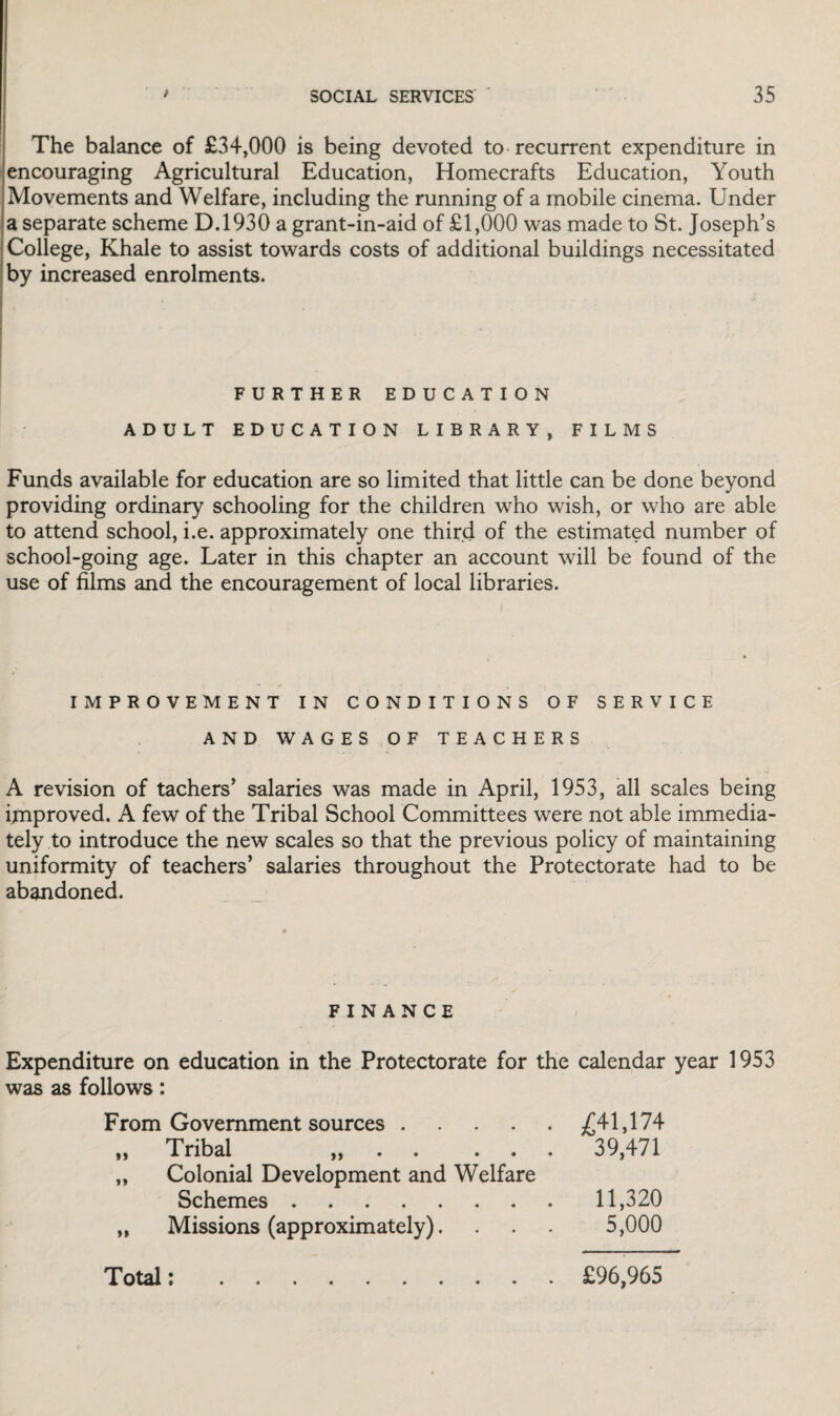 The balance of £34,000 is being devoted to recurrent expenditure in encouraging Agricultural Education, Homecrafts Education, Youth Movements and Welfare, including the running of a mobile cinema. Under a separate scheme D.1930 a grant-in-aid of £1,000 was made to St. Joseph’s College, Khale to assist towards costs of additional buildings necessitated by increased enrolments. FURTHER EDUCATION ADULT EDUCATION LIBRARY, FILMS Funds available for education are so limited that little can be done beyond providing ordinary schooling for the children who wish, or who are able to attend school, i.e. approximately one third of the estimated number of school-going age. Later in this chapter an account will be found of the use of films and the encouragement of local libraries. IMPROVEMENT IN CONDITIONS OF SERVICE AND WAGES OF TEACHERS A revision of tachers’ salaries was made in April, 1953, all scales being improved. A few of the Tribal School Committees were not able immedia¬ tely to introduce the new scales so that the previous policy of maintaining uniformity of teachers’ salaries throughout the Protectorate had to be abandoned. FINANCE Expenditure on education in the Protectorate for the calendar year 1953 was as follows: From Government sources.£41,174 „ Tribal „ . . ... 39,471 „ Colonial Development and Welfare Schemes.11,320 „ Missions (approximately). . . . 5,000 Total: £96,965
