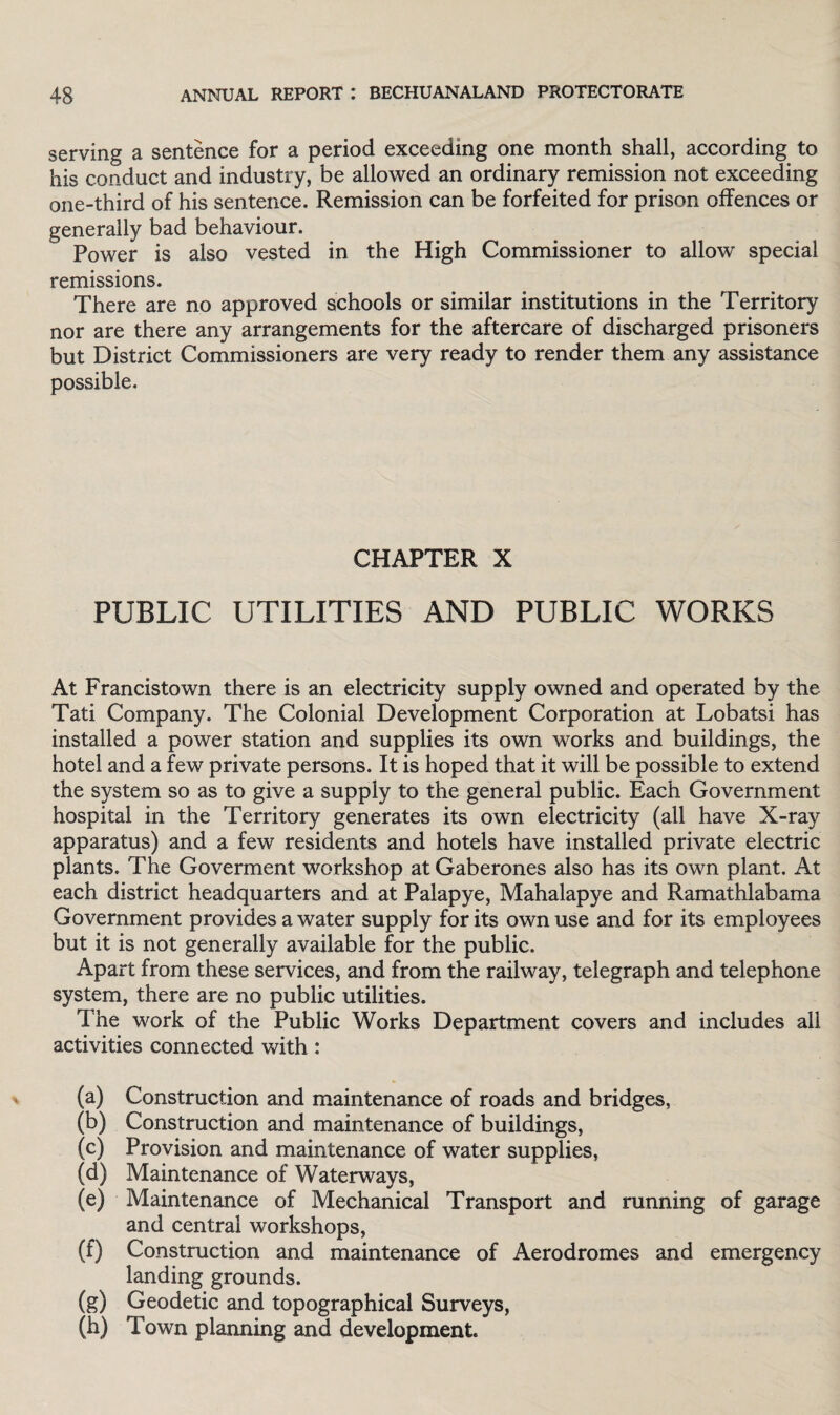 serving a sentence for a period exceeding one month shall, according to his conduct and industry, be allowed an ordinary remission not exceeding one-third of his sentence. Remission can be forfeited for prison offences or generally bad behaviour. Power is also vested in the High Commissioner to allow special remissions. There are no approved schools or similar institutions in the Territory nor are there any arrangements for the aftercare of discharged prisoners but District Commissioners are very ready to render them any assistance possible. CHAPTER X PUBLIC UTILITIES AND PUBLIC WORKS At Francistown there is an electricity supply owned and operated by the Tati Company. The Colonial Development Corporation at Lobatsi has installed a power station and supplies its own works and buildings, the hotel and a few private persons. It is hoped that it will be possible to extend the system so as to give a supply to the general public. Each Government hospital in the Territory generates its own electricity (all have X-ray apparatus) and a few residents and hotels have installed private electric plants. The Goverment workshop at Gaberones also has its own plant. At each district headquarters and at Palapye, Mahalapye and Ramathlabama Government provides a water supply for its own use and for its employees but it is not generally available for the public. Apart from these services, and from the railway, telegraph and telephone system, there are no public utilities. T he work of the Public Works Department covers and includes all activities connected with: (a) Construction and maintenance of roads and bridges, (b) Construction and maintenance of buildings, (c) Provision and maintenance of water supplies, (d) Maintenance of Waterways, (e) Maintenance of Mechanical Transport and running of garage and central workshops, (f) Construction and maintenance of Aerodromes and emergency landing grounds. (g) Geodetic and topographical Surveys, (h) Town planning and development.