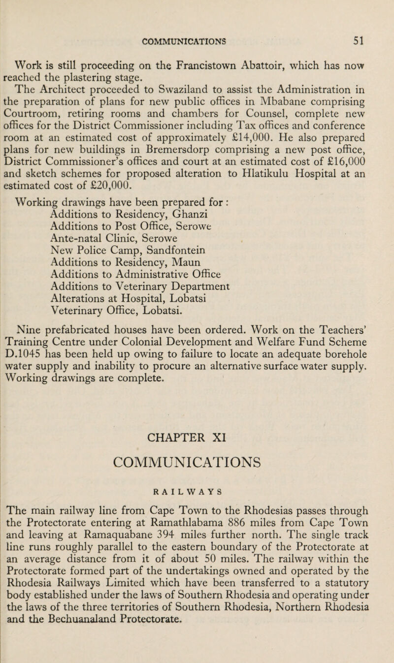 Work is still proceeding on the Francistown Abattoir, which has now reached the plastering stage. The Architect proceeded to Swaziland to assist the Administration in the preparation of plans for new public offices in Mbabane comprising Courtroom, retiring rooms and chambers for Counsel, complete new offices for the District Commissioner including Tax offices and conference room at an estimated cost of approximately £14,000. He also prepared plans for new buildings in Bremersdorp comprising a new post office, District Commissioner’s offices and court at an estimated cost of £16,000 and sketch schemes for proposed alteration to Hlatikulu Hospital at an estimated cost of £20,000. Working drawings have been prepared for: Additions to Residency, Ghanzi Additions to Post Office, Serowe Ante-natal Clinic, Serowe New Police Camp, Sandfontein Additions to Residency, Maun Additions to Administrative Office Additions to Veterinary Department Alterations at Hospital, Lobatsi Veterinary Office, Lobatsi. Nine prefabricated houses have been ordered. Work on the Teachers’ Training Centre under Colonial Development and Welfare Fund Scheme D.1045 has been held up owing to failure to locate an adequate borehole water supply and inability to procure an alternative surface water supply. Working drawings are complete. CHAPTER XI COMMUNICATIONS RAILWAYS The main railway line from Cape Town to the Rhodesias passes through the Protectorate entering at Ramathlabama 886 miles from Cape Town and leaving at Ramaquabane 394 miles further north. The single track line runs roughly parallel to the eastern boundary of the Protectorate at an average distance from it of about 50 miles. The railway within the Protectorate formed part of the undertakings owned and operated by the Rhodesia Railways Limited which have been transferred to a statutory body established under the laws of Southern Rhodesia and operating under the laws of the three territories of Southern Rhodesia, Northern Rhodesia and the Bechuanaland Protectorate.