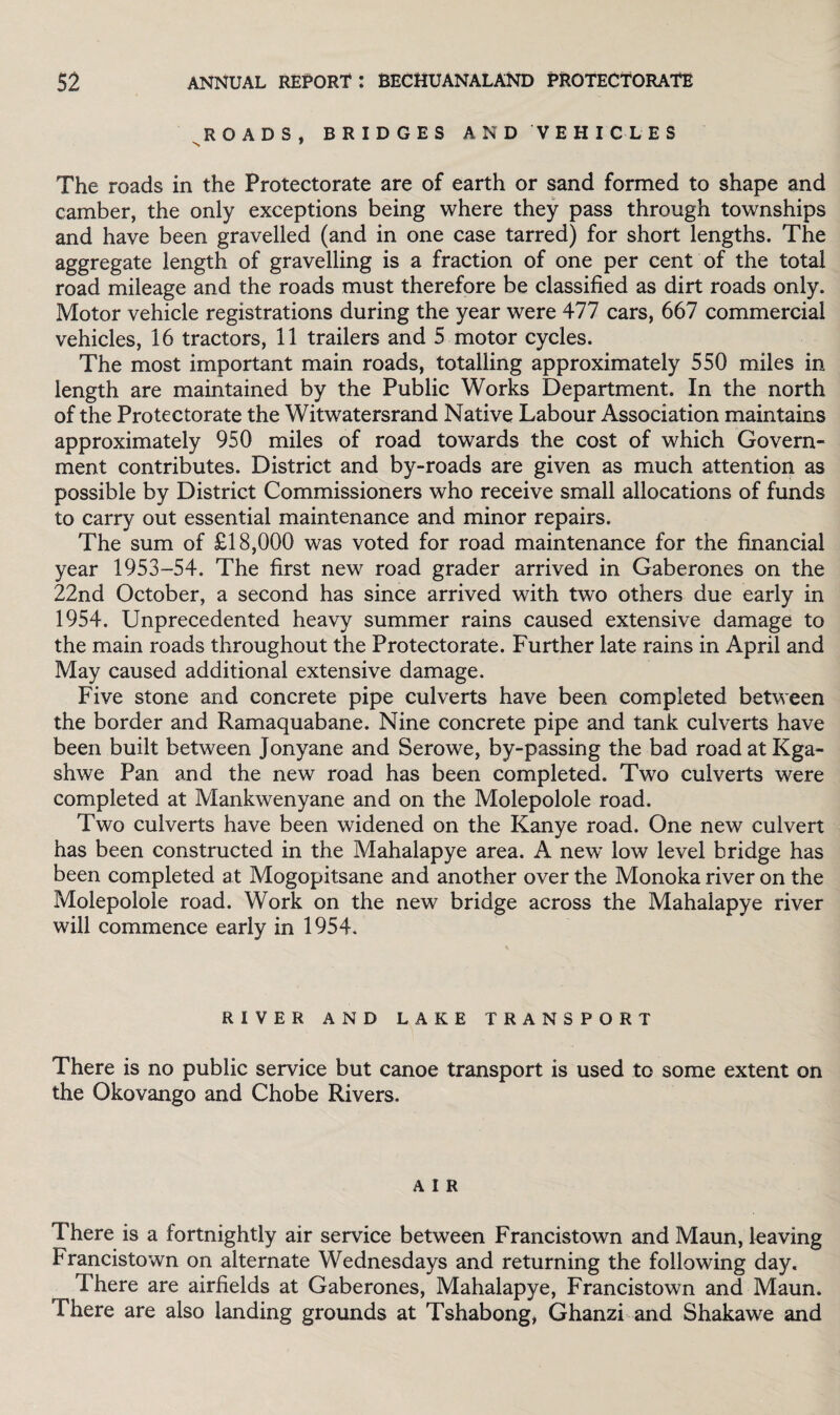 ROADS, BRIDGES AND VEHICLES N 7 The roads in the Protectorate are of earth or sand formed to shape and camber, the only exceptions being where they pass through townships and have been gravelled (and in one case tarred) for short lengths. The aggregate length of gravelling is a fraction of one per cent of the total road mileage and the roads must therefore be classified as dirt roads only. Motor vehicle registrations during the year were 477 cars, 667 commercial vehicles, 16 tractors, 11 trailers and 5 motor cycles. The most important main roads, totalling approximately 550 miles in length are maintained by the Public Works Department. In the north of the Protectorate the Witwatersrand Native Labour Association maintains approximately 950 miles of road towards the cost of which Govern¬ ment contributes. District and by-roads are given as much attention as possible by District Commissioners who receive small allocations of funds to carry out essential maintenance and minor repairs. The sum of £18,000 was voted for road maintenance for the financial year 1953-54. The first new road grader arrived in Gaberones on the 22nd October, a second has since arrived with two others due early in 1954. Unprecedented heavy summer rains caused extensive damage to the main roads throughout the Protectorate. Further late rains in April and May caused additional extensive damage. Five stone and concrete pipe culverts have been completed between the border and Ramaquabane. Nine concrete pipe and tank culverts have been built between Jonyane and Serowe, by-passing the bad roadatKga- shwe Pan and the new road has been completed. Two culverts were completed at Mankwenyane and on the Molepolole road. Two culverts have been widened on the Kanye road. One new culvert has been constructed in the Mahalapye area. A new low level bridge has been completed at Mogopitsane and another over the Monoka river on the Molepolole road. Work on the new bridge across the Mahalapye river will commence early in 1954. RIVER AND LAKE TRANSPORT There is no public service but canoe transport is used to some extent on the Okovango and Chobe Rivers. A I R There is a fortnightly air service between Francistown and Maun, leaving Francistown on alternate Wednesdays and returning the following day. There are airfields at Gaberones, Mahalapye, Francistown and Maun. There are also landing grounds at Tshabong, Ghanzi and Shakawe and