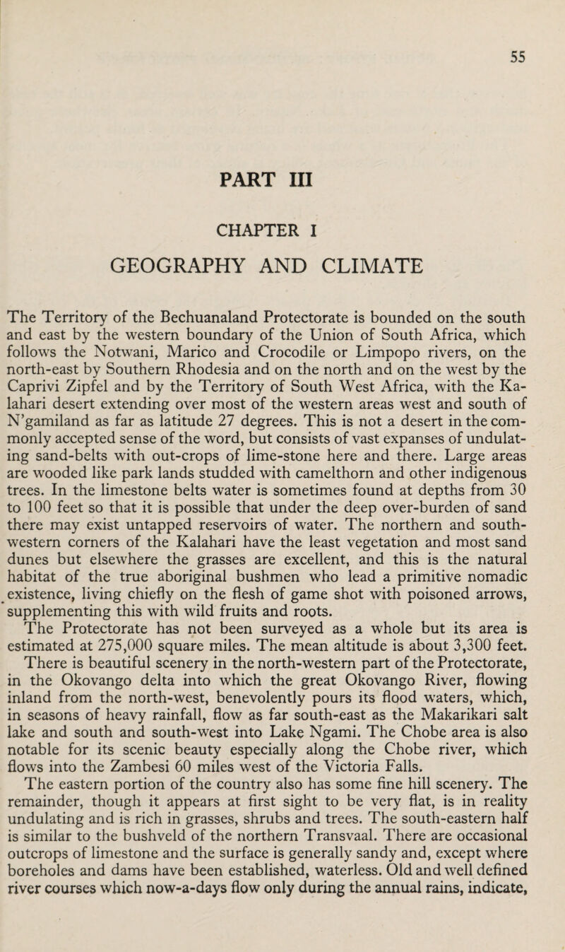 PART III CHAPTER I GEOGRAPHY AND CLIMATE The Territory of the Bechuanaland Protectorate is bounded on the south and east by the western boundary of the Union of South Africa, which follows the Notwani, Marico and Crocodile or Limpopo rivers, on the north-east by Southern Rhodesia and on the north and on the west by the Caprivi Zipfel and by the Territory of South West Africa, with the Ka¬ lahari desert extending over most of the western areas west and south of N’gamiland as far as latitude 27 degrees. This is not a desert in the com¬ monly accepted sense of the word, but consists of vast expanses of undulat¬ ing sand-belts with out-crops of lime-stone here and there. Large areas are wooded like park lands studded with camelthorn and other indigenous trees. In the limestone belts water is sometimes found at depths from 30 to 100 feet so that it is possible that under the deep over-burden of sand there may exist untapped reservoirs of water. The northern and south¬ western corners of the Kalahari have the least vegetation and most sand dunes but elsewhere the grasses are excellent, and this is the natural habitat of the true aboriginal bushmen who lead a primitive nomadic existence, living chiefly on the flesh of game shot with poisoned arrows, supplementing this with wild fruits and roots. The Protectorate has not been surveyed as a whole but its area is estimated at 275,000 square miles. The mean altitude is about 3,300 feet. There is beautiful scenery in the north-western part of the Protectorate, in the Okovango delta into which the great Okovango River, flowing inland from the north-west, benevolently pours its flood waters, which, in seasons of heavy rainfall, flow as far south-east as the Makarikari salt lake and south and south-west into Lake Ngami. The Chobe area is also notable for its scenic beauty especially along the Chobe river, which flows into the Zambesi 60 miles west of the Victoria Falls. The eastern portion of the country also has some fine hill scenery. The remainder, though it appears at first sight to be very flat, is in reality undulating and is rich in grasses, shrubs and trees. The south-eastern half is similar to the bushveld of the northern Transvaal. There are occasional outcrops of limestone and the surface is generally sandy and, except where boreholes and dams have been established, waterless. Old and well defined river courses which now-a-days flow only during the annual rains, indicate,