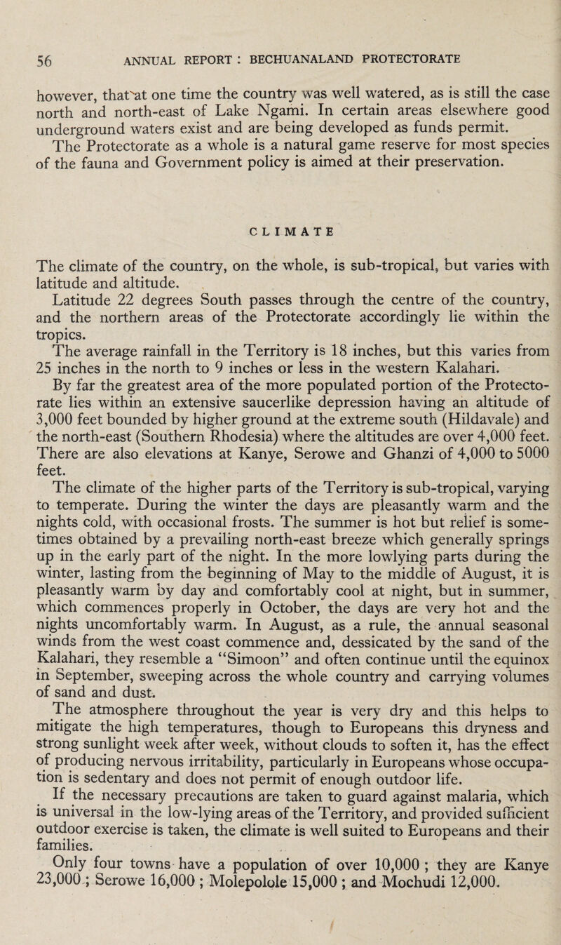 however, that'at one time the country was well watered, as is still the case north and north-east of Lake Ngami. In certain areas elsewhere good underground waters exist and are being developed as funds permit. The Protectorate as a whole is a natural game reserve for most species of the fauna and Government policy is aimed at their preservation. CLIMATE The climate of the country, on the whole, is sub-tropical, but varies with latitude and altitude. Latitude 22 degrees South passes through the centre of the country, and the northern areas of the Protectorate accordingly lie within the tropics. The average rainfall in the Territory is 18 inches, but this varies from 25 inches in the north to 9 inches or less in the western Kalahari. By far the greatest area of the more populated portion of the Protecto¬ rate lies within an extensive saucerlike depression having an altitude of 3,000 feet bounded by higher ground at the extreme south (Hildavale) and the north-east (Southern Rhodesia) where the altitudes are over 4,000 feet. There are also elevations at Kanye, Serowe and Ghanzi of 4,000 to 5000 feet. The climate of the higher parts of the Territory is sub-tropical, varying to temperate. During the winter the days are pleasantly warm and the nights cold, with occasional frosts. The summer is hot but relief is some¬ times obtained by a prevailing north-east breeze which generally springs up in the early part of the night. In the more lowlying parts during the winter, lasting from the beginning of May to the middle of August, it is pleasantly warm by day and comfortably cool at night, but in summer, which commences properly in October, the days are very hot and the nights uncomfortably warm. In August, as a rule, the annual seasonal winds from the west coast commence and, dessicated by the sand of the Kalahari, they resemble a “Simoon” and often continue until the equinox in September, sweeping across the whole country and carrying volumes of sand and dust. The atmosphere throughout the year is very dry and this helps to mitigate the high temperatures, though to Europeans this dryness and strong sunlight week after week, without clouds to soften it, has the effect of producing nervous irritability, particularly in Europeans whose occupa¬ tion is sedentary and does not permit of enough outdoor life. If the necessary precautions are taken to guard against malaria, which is universal in the low-lying areas of the Territory, and provided sufficient outdoor exercise is taken, the climate is well suited to Europeans and their families. Only four towns have a population of over 10,000 ; they are Kanye 23,000 ; Serowe 16,000 ; Molepoloie 15,000 ; and Mochudi 12,000.