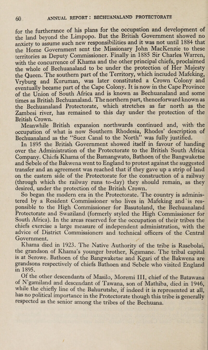for the furtherance of his plans for the occupation and development of the land beyond the Limpopo. But the British Government showed no anxiety to assume such new responsibilities and it was not until 1884 that the Home Government sent the Missionary John MacKenzie to these territories as Deputy Commissioner. Finally in 1885 Sir Charles Warren, with the concurrence of Khama and the other principal chiefs, proclaimed the whole of Bechuanaland to be under the protection of Her Majesty the Queen. The southern part of the Territory, which included Mafeking, Vryburg and Kuruman, was later constituted a Crown Colony and eventually became part of the Cape Colony. It is now in the Cape Province of the Union of South Africa and is known as Bechuanaland and some times as British Bechuanaland. The northern part, thenceforward known as the Bechuanaland Protectorate, which stretches as far north as the Zambesi river, has remained to this day under the protection of the British Crown. Meanwhile British expansion northwards continued and, with the occupation of what is now Southern Rhodesia, Rhodes’ description of Bechuanaland as the “Suez Canal to the North” was fully justified. In 1895 the British Government showed itself in favour of handing over the Administration of the Protectorate to the British South Africa Company. Chiefs Khama of the Bamangwato, Bathoen of the Bangwaketse and Sebele of the Bakwena went to England to protest against the suggested transfer and an agreement was reached that if they gave up a strip of land on the eastern side of the Protectorate for the construction of a railway (through which the railway runs to-day) they should remain, as they desired, under the protection of the British Crown. So began the modern era in the Protectorate. The country is adminis¬ tered by a Resident Commissioner who lives in Mafeking and'is res¬ ponsible to the High Commissioner for Basutoland, the Bechuanaland Protectorate and Swaziland (formerly styled the High Commissioner for South Africa). In the areas reserved for the occupation of their tribes the chiefs exercise a large measure of independent administration, with the advice of District Commissioners and technical officers of the Central Government. ^ Khama died in 1923. The Native Authority of the tribe is Rasebolai, the grandson of Khama’s younger brother, Kgamane. The tribal capital is at Serowe. Bathoen of the Bangwaketse and Kgari of the Bakwena are grandsons respectively of chiefs Bathoen and Sebele who visited England in 1895. Of the other descendants of Masilo, Moremi III, chief of the Batawana of N gamiland and descendant of Tawana, son of Mathiba, died in 1946, while the chiefly line of the Bahurutshe, if indeed it is represented at all, has no political importance in the Protectorate though this tribe is generally respected as the senior among the tribes of the Bechuana.
