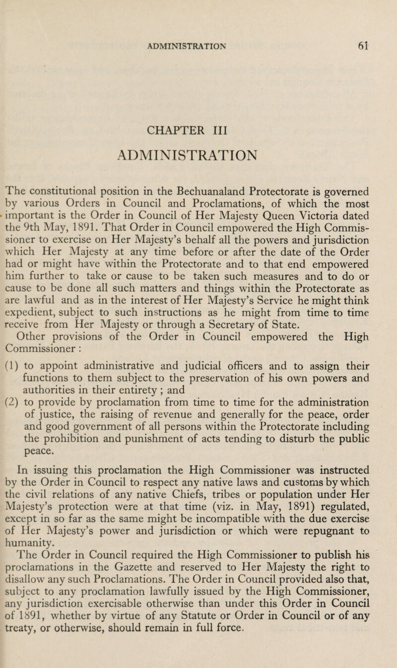 CHAPTER III ADMINISTRATION The constitutional position in the Bechuanaland Protectorate is governed by various Orders in Council and Proclamations, of which the most important is the Order in Council of Her Majesty Queen Victoria dated the 9th May, 1891. That Order in Council empowered the High Commis¬ sioner to exercise on Her Majesty’s behalf all the powers and jurisdiction which Her Majesty at any time before or after the date of the Order had or might have within the Protectorate and to that end empowered him further to take or cause to be taken such measures and to do or cause to be done all such matters and things within the Protectorate as are lawful and as in the interest of Her Majesty’s Service he might think expedient, subject to such instructions as he might from time to time receive from Her Majesty or through a Secretary of State. Other provisions of the Order in Council empowered the High Commissioner : (1) to appoint administrative and judicial officers and to assign their functions to them subject to the preservation of his own powers and authorities in their entirety ; and (2) to provide by proclamation from time to time for the administration of justice, the raising of revenue and generally for the peace, order and good government of all persons within the Protectorate including the prohibition and punishment of acts tending to disturb the public peace. In issuing this proclamation the High Commissioner was instructed by the Order in Council to respect any native laws and customs by which the civil relations of any native Chiefs, tribes or population under Her Majesty’s protection were at that time (viz. in May, 1891) regulated, except in so far as the same might be incompatible with the due exercise of Her Majesty’s power and jurisdiction or which were repugnant to humanity. The Order in Council required the High Commissioner to publish his proclamations in the Gazette and reserved to Her Majesty the right to disallow any such Proclamations. The Order in Council provided also that, subject to any proclamation lawfully issued by the High Commissioner, any jurisdiction exercisable otherwise than under this Order in Council of 1891, whether by virtue of any Statute or Order in Council or of any treaty, or otherwise, should remain in full force.