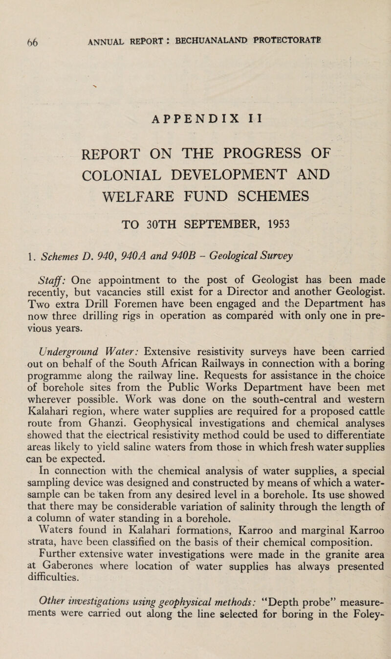 APPENDIX II REPORT ON THE PROGRESS OF COLONIAL DEVELOPMENT AND WELFARE FUND SCHEMES TO 30TH SEPTEMBER, 1953 1. Schemes D. 940, 940A and 940B - Geological Survey Staff: One appointment to the post of Geologist has been made recently, but vacancies still exist for a Director and another Geologist. Two extra Drill Foremen have been engaged and the Department has now three drilling rigs in operation as compared with only one in pre¬ vious years. Underground Water: Extensive resistivity surveys have been carried out on behalf of the South African Railways in connection with a boring programme along the railway line. Requests for assistance in the choice of borehole sites from the Public Works Department have been met wherever possible. Work was done on the south-central and western Kalahari region, where water supplies are required for a proposed cattle route from Ghanzi. Geophysical investigations and chemical analyses showed that the electrical resistivity method could be used to differentiate areas likely to yield saline waters from those in which fresh water supplies can be expected. In connection with the chemical analysis of water supplies, a special sampling device was designed and constructed by means of which a water- sample can be taken from any desired level in a borehole. Its use showed that there may be considerable variation of salinity through the length of a column of water standing in a borehole. Waters found in Kalahari formations, Karroo and marginal Karroo strata, have been classified on the basis of their chemical composition. Further extensive water investigations were made in the granite area at Gaberones where location of water supplies has always presented difficulties. Other investigations using geophysical methods: “Depth probe” measure¬ ments were carried out along the line selected for boring in the Foley-