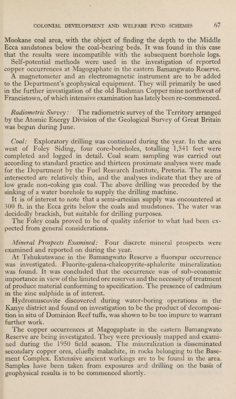 Mookane coal area, with the object of finding the depth to the Middle Ecca sandstones below the coal-bearing beds. It was found in this case that the results were incompatible with the subsequent borehole logs. Self-potential methods were used in the investigation of reported copper occurrences at Magogaphate in the eastern Bamangwato Reserve. A magnetometer and an electromagnetic instrument are to be added to the Department’s geophysical equipment. They will primarily be used in the further investigation of the old Bushman Copper mine northwest of Francistown, of which intensive examination has lately been re-commenced. Radiometric Survey: The radiometric survey of the Territory arranged by the Atomic Energy Division of the Geological Survey of Great Britain was begun during June. Coal: Exploratory drilling was continued during the year. In the area west of Foley Siding, four core-boreholes, totalling 1,541 feet were completed and logged in detail. Coal seam sampling was carried out according to standard practice and thirteen proximate analyses were made for the Department by the Fuel Research Institute, Pretoria. The seams intersected are relatively thin, and the analyses indicate that they are of low grade non-coking gas coal. The above drilling was preceded by the sinking of a water borehole to supply the drilling machine. It is of interest to note that a semi-artesian supply was encountered at 300 ft. in the Ecca grits below the coals and mudstones. The water was decidedly brackish, but suitable for drilling purposes. The Foley coals proved to be of quality inferior to what had been ex¬ pected from general considerations. Mineral Prospects Examined: Four discrete mineral prospects were examined and reported on during the year. At Tshukutswane in the Bamangwato Reserve a fluorspar occurrence was investigated. Fluorite-galena-chalcopyrite-sphalerite mineralization was found. It was concluded that the occurrence was of sub-economic importance in view of the limited ore reserves and the necessity of treatment of produce material conforming to specification. The presence of cadmium in the zinc sulphide is of interest. Hydromuscovite discovered during water-boring operations in the Kanye district and found on investigation to be the product of decomposi¬ tion in situ of Dominion Reef tuflfs, was shown to be too impure to warrant further work. The copper occurrences at Magogaphate in the eastern Bamangwato Reserve are being investigated. They were previously mapped and exami¬ ned during the 1950 field season. The mineralization is disseminated secondary copper ores, chiefly malachite, in rocks belonging to the Base¬ ment Complex. Extensive ancient workings are to be found in the area. Samples have been taken from exposures and drilling on the basis of geophysical results is to be commenced shortly.