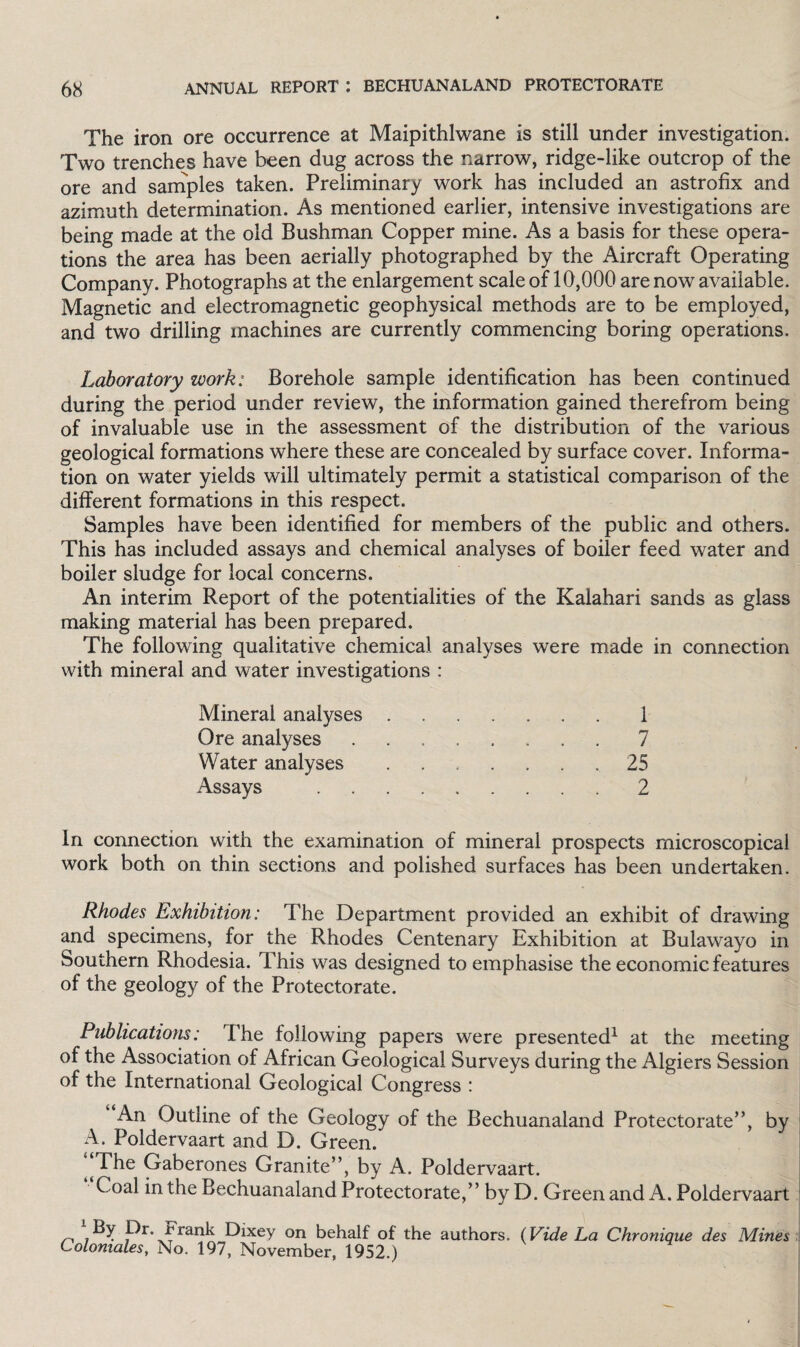 The iron ore occurrence at Maipithlwane is still under investigation. Two trenches have been dug across the narrow, ridge-like outcrop of the ore and samples taken. Preliminary work has included an astrofix and azimuth determination. As mentioned earlier, intensive investigations are being made at the old Bushman Copper mine. As a basis for these opera¬ tions the area has been aerially photographed by the Aircraft Operating Company. Photographs at the enlargement scale of 10,000 are now available. Magnetic and electromagnetic geophysical methods are to be employed, and two drilling machines are currently commencing boring operations. Laboratory work: Borehole sample identification has been continued during the period under review, the information gained therefrom being of invaluable use in the assessment of the distribution of the various geological formations where these are concealed by surface cover. Informa¬ tion on water yields will ultimately permit a statistical comparison of the different formations in this respect. Samples have been identified for members of the public and others. This has included assays and chemical analyses of boiler feed water and boiler sludge for local concerns. An interim Report of the potentialities of the Kalahari sands as glass making material has been prepared. The following qualitative chemical analyses were made in connection with mineral and water investigations : Mineral analyses.1 Ore analyses.7 Water analyses ....... 25 Assays .2 In connection with the examination of mineral prospects microscopical work both on thin sections and polished surfaces has been undertaken. Rhodes Exhibition: The Department provided an exhibit of drawing and specimens, for the Rhodes Centenary Exhibition at Bulawayo in Southern Rhodesia. This was designed to emphasise the economic features of the geology of the Protectorate. Publications: The following papers were presented1 at the meeting of the Association of African Geological Surveys during the Algiers Session of the International Geological Congress : An Outline of the Geology of the Bechuanaland Protectorate”, by A. Poldervaart and D, Green. The Gaberones Granite”, by A. Poldervaart. Coal in the Bechuanaland Protectorate,” by D. Green and A. Poldervaart Dr. rrank Dixey on behalf of the authors. (Vide La Chronique des Mines Coloniales, No. 197, November, 1952.)